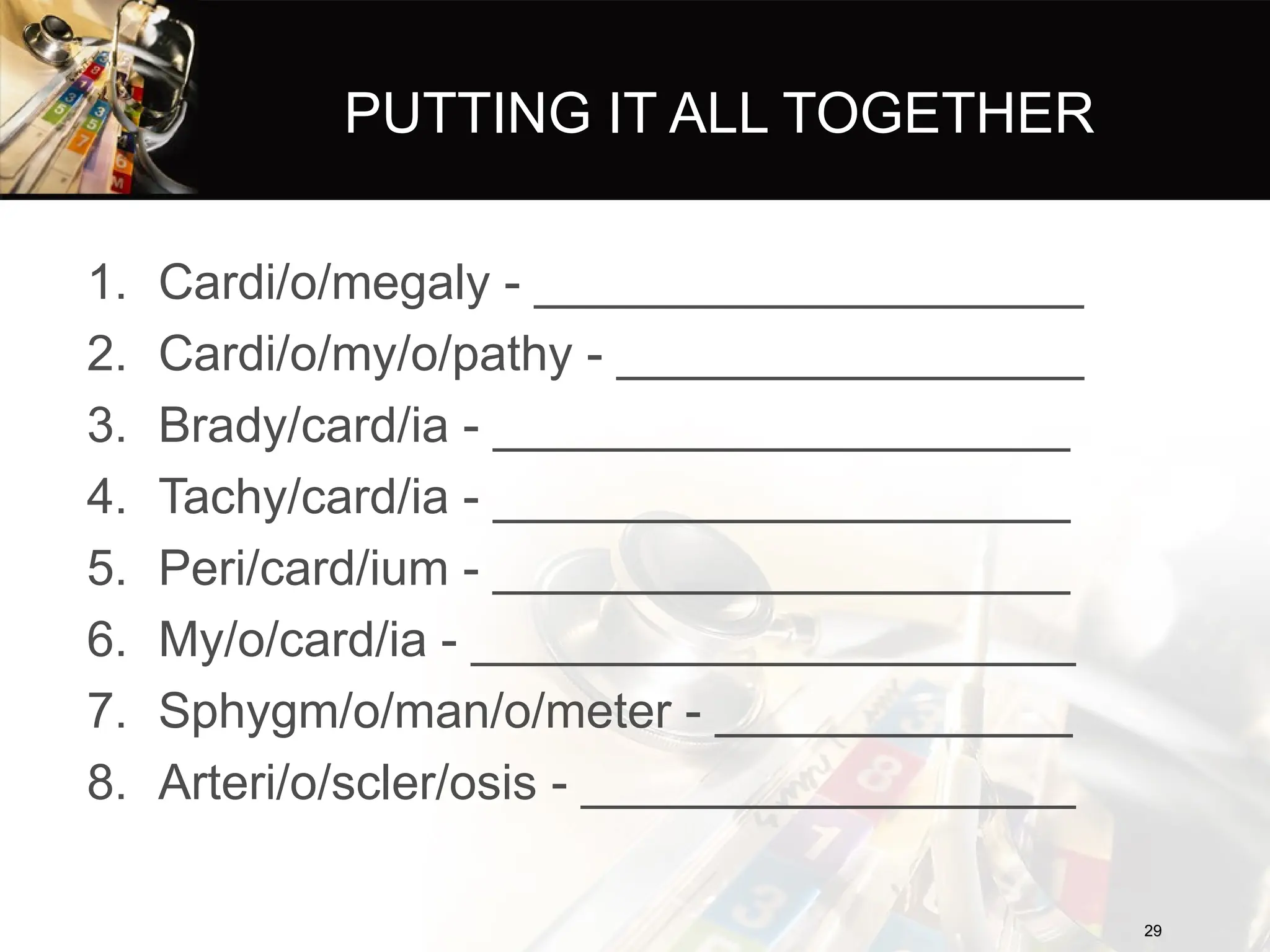PUTTING IT ALL TOGETHER
1. Cardi/o/megaly - ____________________
2. Cardi/o/my/o/pathy - _________________
3. Brady/card/ia - _____________________
4. Tachy/card/ia - _____________________
5. Peri/card/ium - _____________________
6. My/o/card/ia - ______________________
7. Sphygm/o/man/o/meter - _____________
8. Arteri/o/scler/osis - __________________
29
29
 