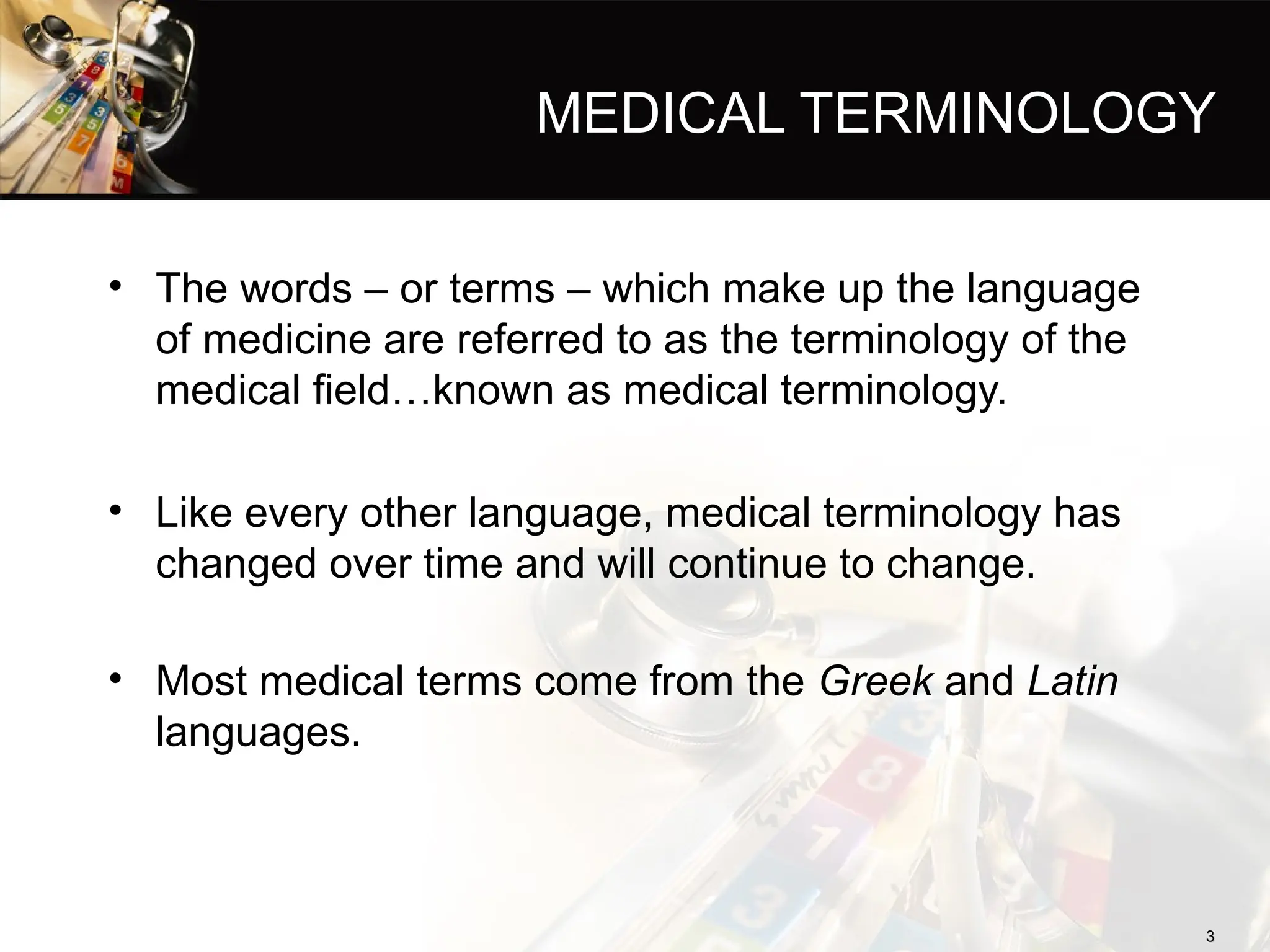 MEDICAL TERMINOLOGY
• The words – or terms – which make up the language
of medicine are referred to as the terminology of the
medical field…known as medical terminology.
• Like every other language, medical terminology has
changed over time and will continue to change.
• Most medical terms come from the Greek and Latin
languages.
3
3
 