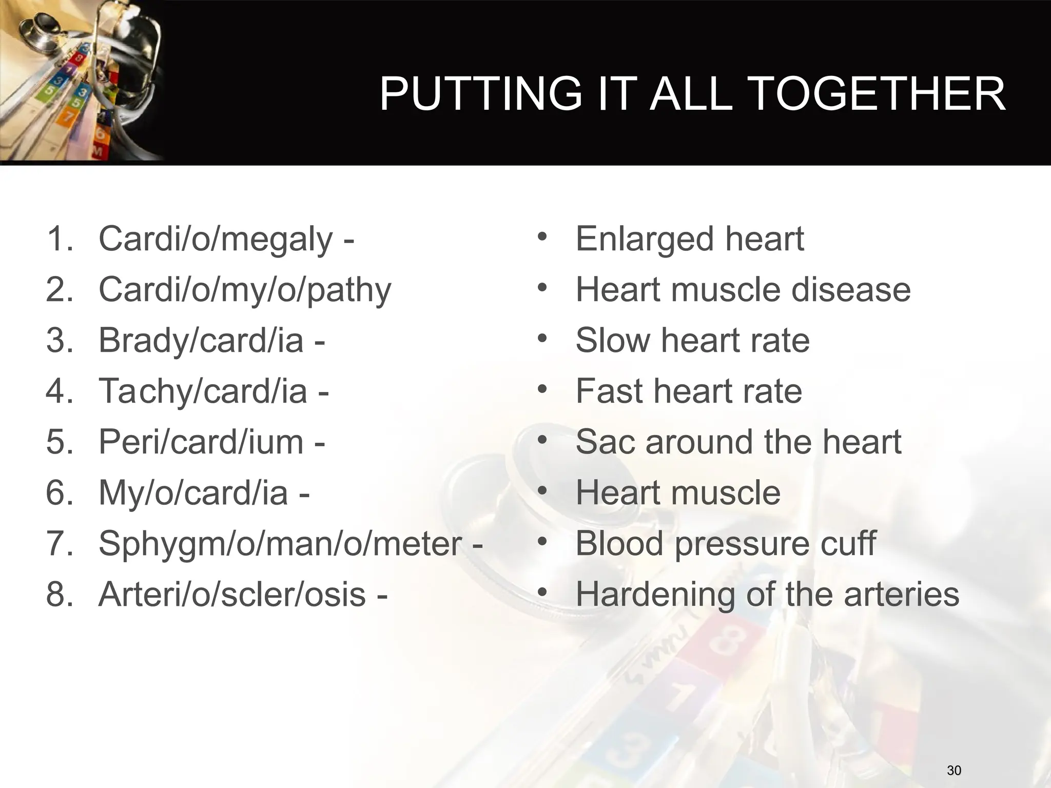 PUTTING IT ALL TOGETHER
1. Cardi/o/megaly -
2. Cardi/o/my/o/pathy
3. Brady/card/ia -
4. Tachy/card/ia -
5. Peri/card/ium -
6. My/o/card/ia -
7. Sphygm/o/man/o/meter -
8. Arteri/o/scler/osis -
• Enlarged heart
• Heart muscle disease
• Slow heart rate
• Fast heart rate
• Sac around the heart
• Heart muscle
• Blood pressure cuff
• Hardening of the arteries
30
30
 