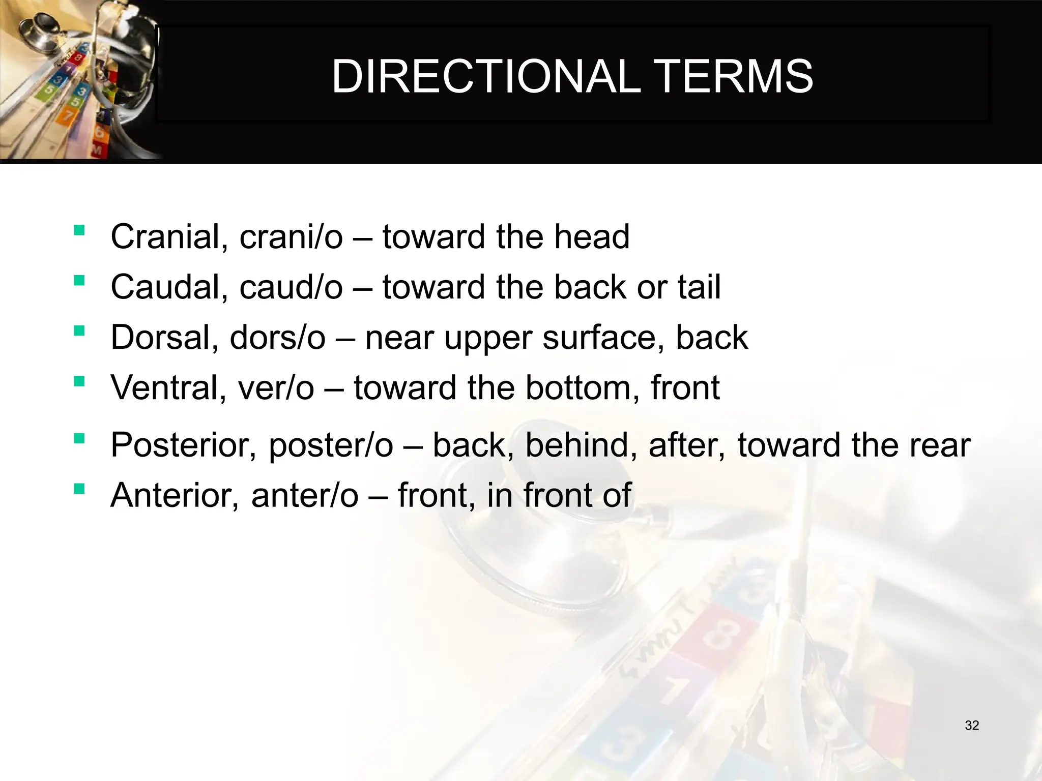 DIRECTIONAL TERMS
 Cranial, crani/o – toward the head
 Caudal, caud/o – toward the back or tail
 Dorsal, dors/o – near upper surface, back
 Ventral, ver/o – toward the bottom, front
32
32
 Posterior, poster/o – back, behind, after, toward the rear
 Anterior, anter/o – front, in front of
 