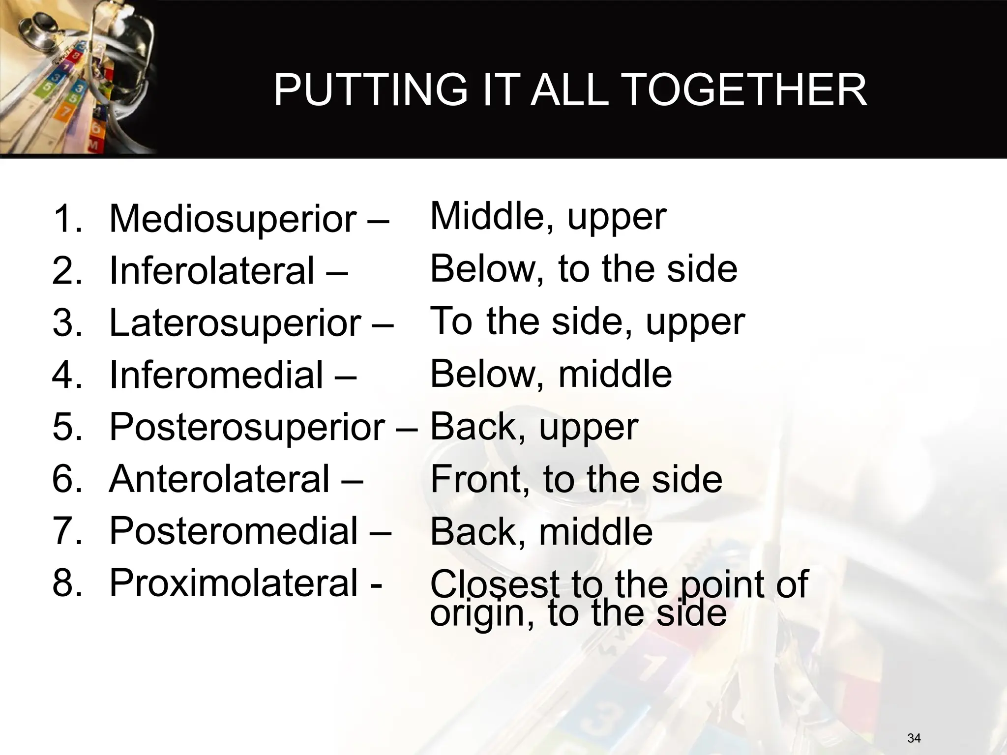 PUTTING IT ALL TOGETHER
34
34
1. Mediosuperior –
2. Inferolateral –
3. Laterosuperior –
4. Inferomedial –
5. Posterosuperior –
6. Anterolateral –
7. Posteromedial –
8. Proximolateral -
Middle, upper
Below, to the side
To the side, upper
Below, middle
Back, upper
Front, to the side
Back, middle
Closest to the point of
origin, to the side
 