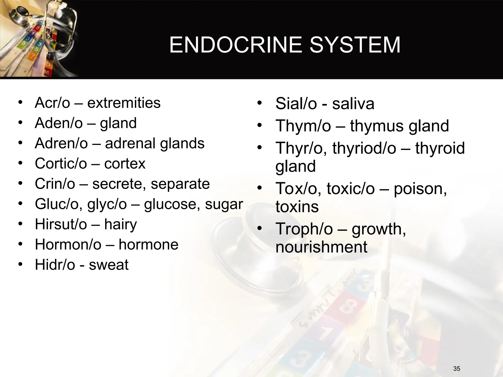 ENDOCRINE SYSTEM
• Acr/o – extremities
• Aden/o – gland
• Adren/o – adrenal glands
• Cortic/o – cortex
• Crin/o – secrete, separate
• Gluc/o, glyc/o – glucose, sugar
• Hirsut/o – hairy
• Hormon/o – hormone
• Hidr/o - sweat
35
35
• Sial/o - saliva
• Thym/o – thymus gland
• Thyr/o, thyriod/o – thyroid
gland
• Tox/o, toxic/o – poison,
toxins
• Troph/o – growth,
nourishment
 