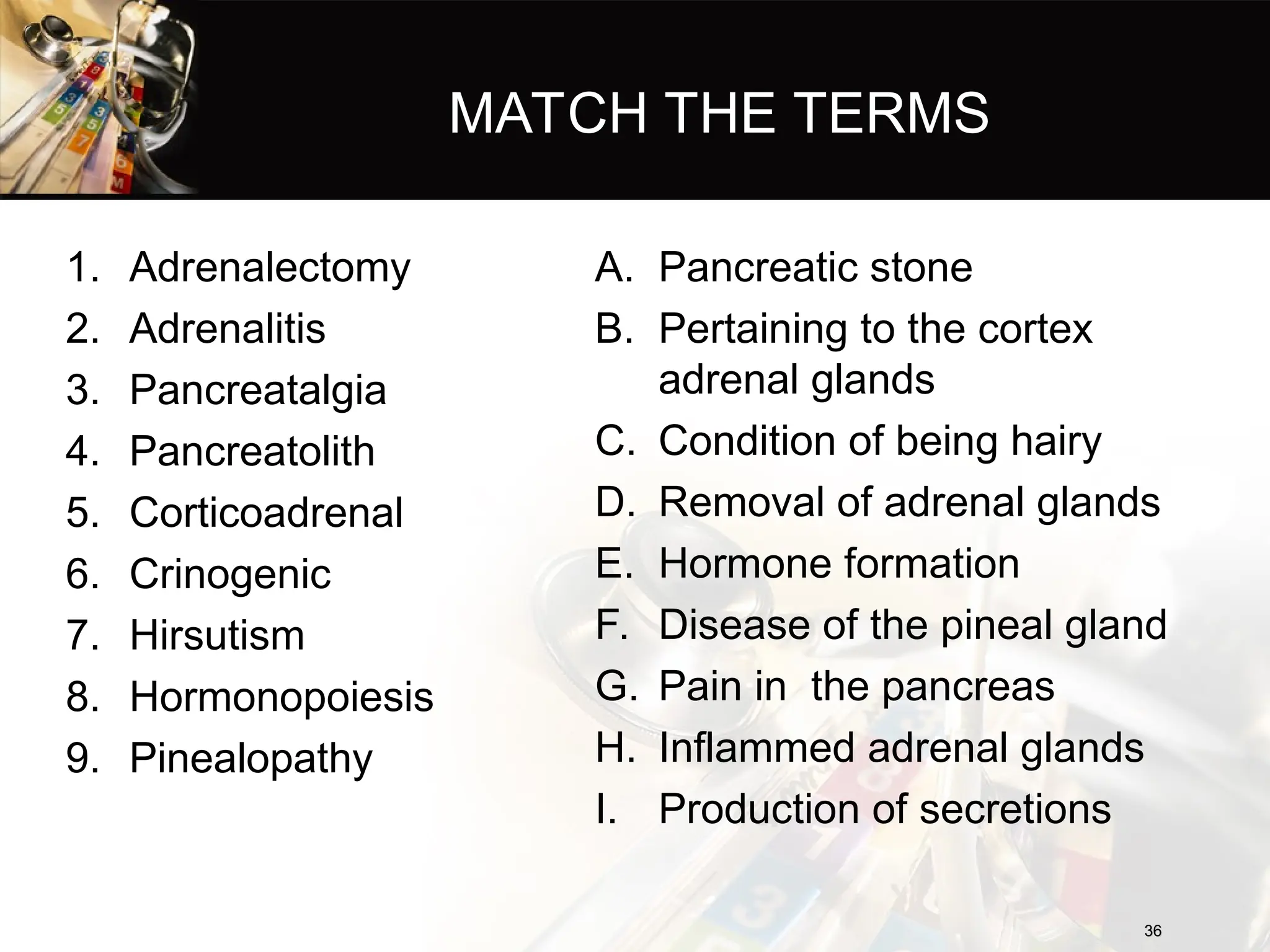 MATCH THE TERMS
1. Adrenalectomy
2. Adrenalitis
3. Pancreatalgia
4. Pancreatolith
5. Corticoadrenal
6. Crinogenic
7. Hirsutism
8. Hormonopoiesis
9. Pinealopathy
A. Pancreatic stone
B. Pertaining to the cortex
adrenal glands
C. Condition of being hairy
D. Removal of adrenal glands
E. Hormone formation
F. Disease of the pineal gland
G. Pain in the pancreas
H. Inflammed adrenal glands
I. Production of secretions
36
36
 