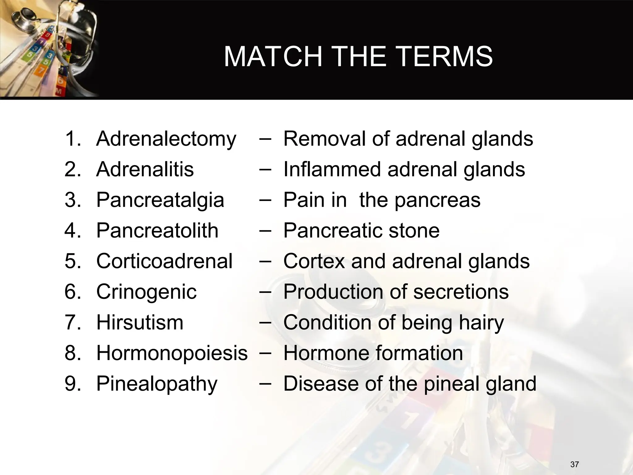 MATCH THE TERMS
1. Adrenalectomy
2. Adrenalitis
3. Pancreatalgia
4. Pancreatolith
5. Corticoadrenal
6. Crinogenic
7. Hirsutism
8. Hormonopoiesis
9. Pinealopathy
– Removal of adrenal glands
– Inflammed adrenal glands
– Pain in the pancreas
– Pancreatic stone
– Cortex and adrenal glands
– Production of secretions
– Condition of being hairy
– Hormone formation
– Disease of the pineal gland
37
37
 