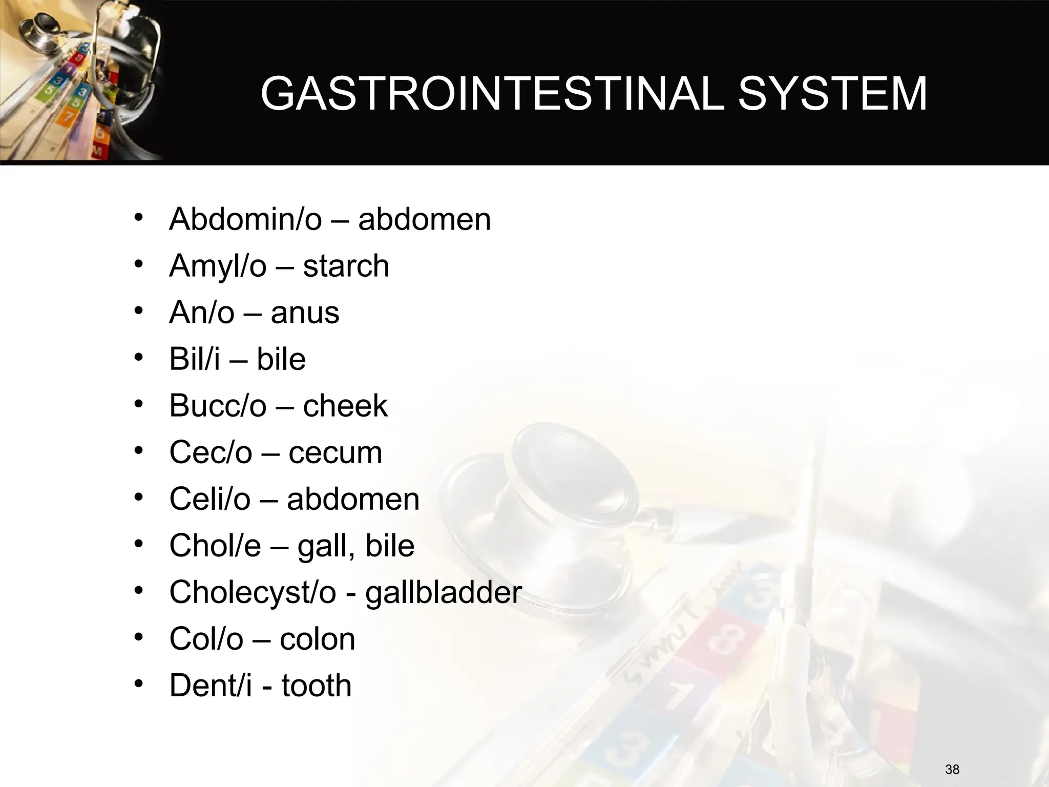 GASTROINTESTINAL SYSTEM
• Abdomin/o – abdomen
• Amyl/o – starch
• An/o – anus
• Bil/i – bile
• Bucc/o – cheek
• Cec/o – cecum
• Celi/o – abdomen
• Chol/e – gall, bile
• Cholecyst/o - gallbladder
• Col/o – colon
• Dent/i - tooth
38
38
 