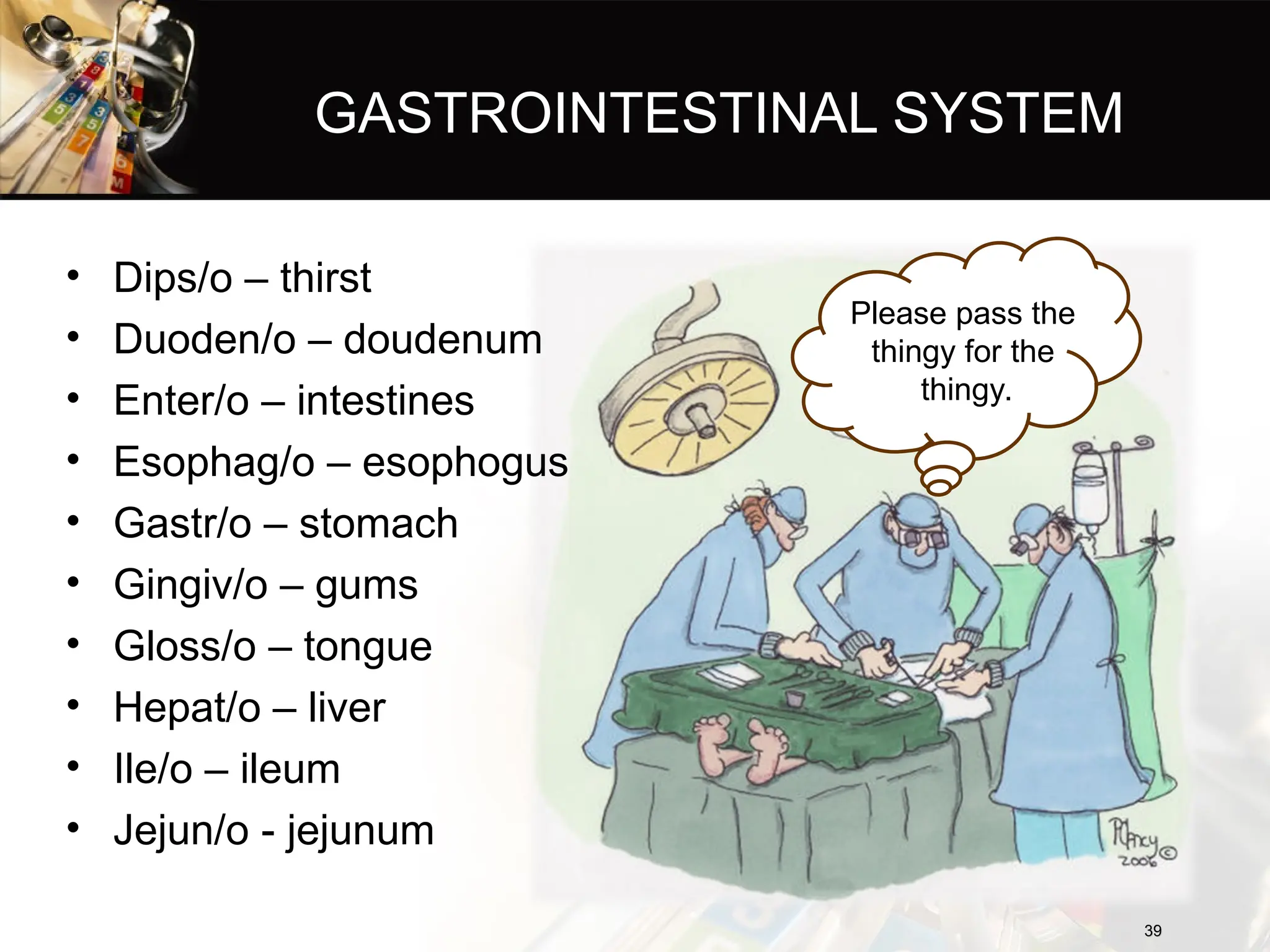 GASTROINTESTINAL SYSTEM
• Dips/o – thirst
• Duoden/o – doudenum
• Enter/o – intestines
• Esophag/o – esophogus
• Gastr/o – stomach
• Gingiv/o – gums
• Gloss/o – tongue
• Hepat/o – liver
• Ile/o – ileum
• Jejun/o - jejunum
39
39
Please pass the
thingy for the
thingy.
 