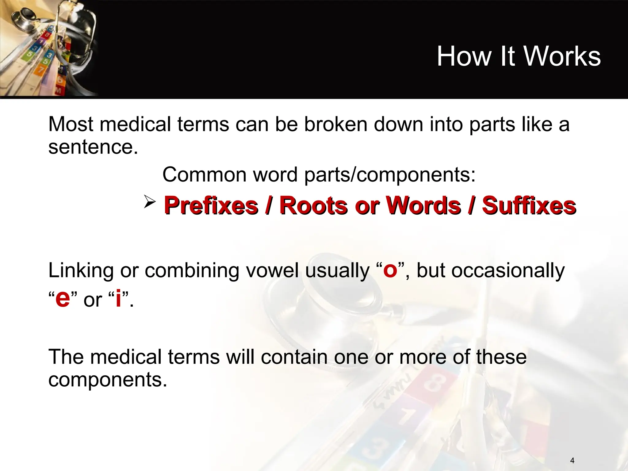 How It Works
Most medical terms can be broken down into parts like a
sentence.
Common word parts/components:
 Prefixes / Roots or Words / Suffixes
Prefixes / Roots or Words / Suffixes
Linking or combining vowel usually “o”, but occasionally
“e” or “i”.
The medical terms will contain one or more of these
components.
4
4
 