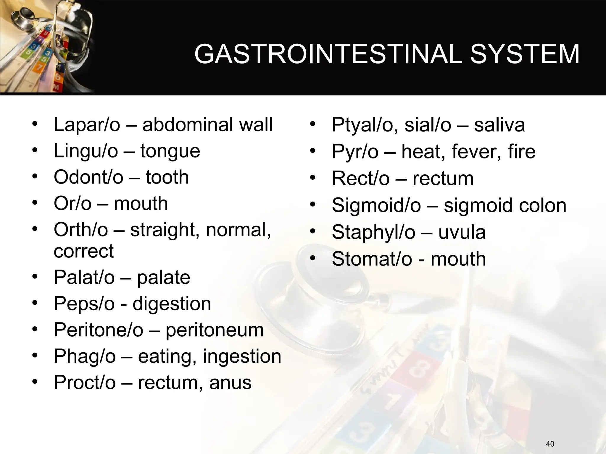 GASTROINTESTINAL SYSTEM
• Lapar/o – abdominal wall
• Lingu/o – tongue
• Odont/o – tooth
• Or/o – mouth
• Orth/o – straight, normal,
correct
• Palat/o – palate
• Peps/o - digestion
• Peritone/o – peritoneum
• Phag/o – eating, ingestion
• Proct/o – rectum, anus
40
40
• Ptyal/o, sial/o – saliva
• Pyr/o – heat, fever, fire
• Rect/o – rectum
• Sigmoid/o – sigmoid colon
• Staphyl/o – uvula
• Stomat/o - mouth
 