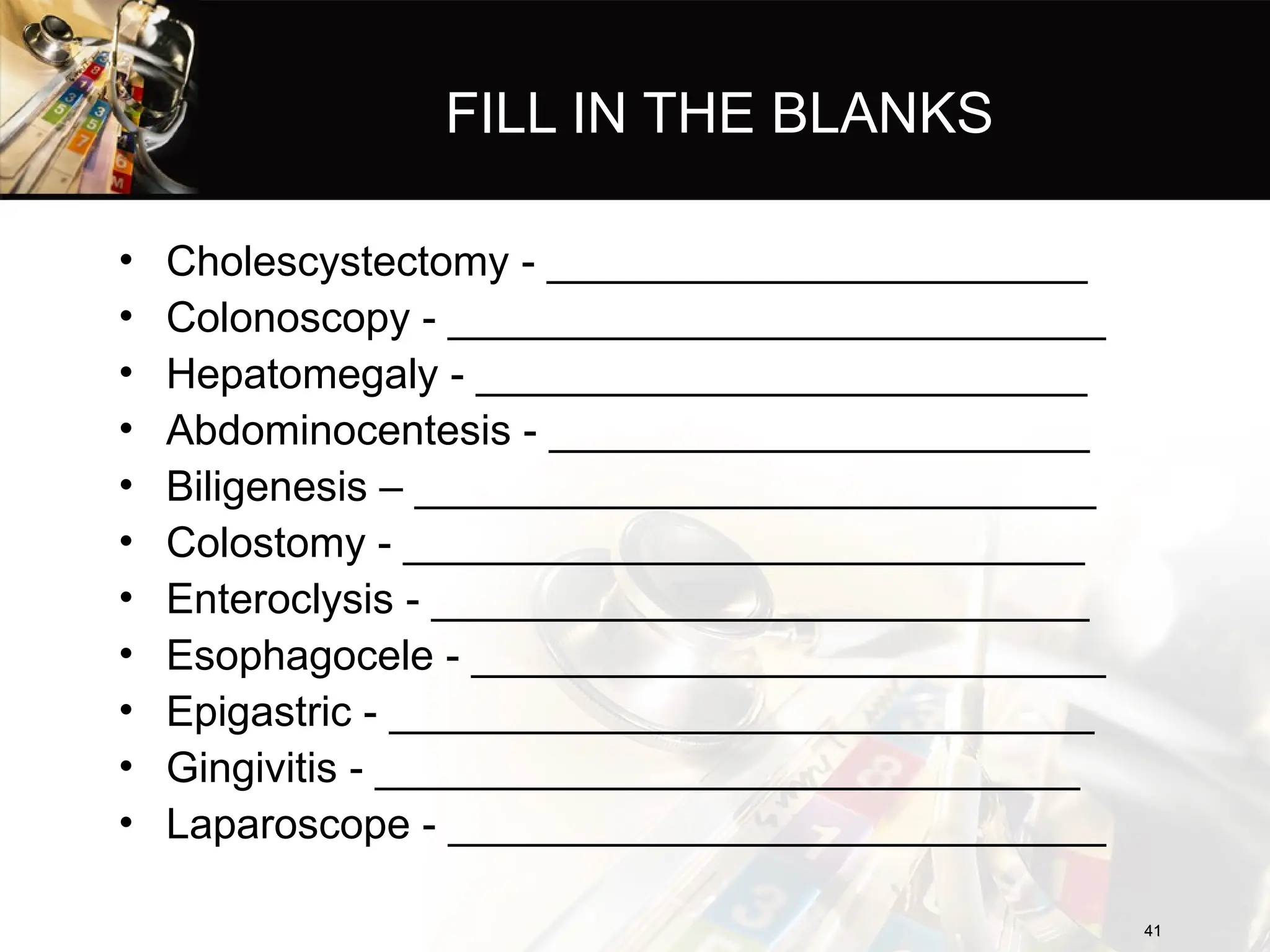 FILL IN THE BLANKS
• Cholescystectomy - _______________________
• Colonoscopy - ____________________________
• Hepatomegaly - __________________________
• Abdominocentesis - _______________________
• Biligenesis – _____________________________
• Colostomy - _____________________________
• Enteroclysis - ____________________________
• Esophagocele - ___________________________
• Epigastric - ______________________________
• Gingivitis - ______________________________
• Laparoscope - ____________________________
41
41
 