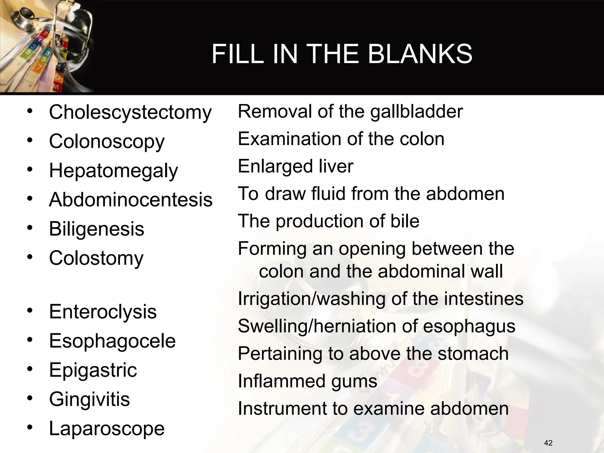 FILL IN THE BLANKS
• Cholescystectomy
• Colonoscopy
• Hepatomegaly
• Abdominocentesis
• Biligenesis
• Colostomy
• Enteroclysis
• Esophagocele
• Epigastric
• Gingivitis
• Laparoscope
Removal of the gallbladder
Examination of the colon
Enlarged liver
To draw fluid from the abdomen
The production of bile
Forming an opening between the
colon and the abdominal wall
Irrigation/washing of the intestines
Swelling/herniation of esophagus
Pertaining to above the stomach
Inflammed gums
Instrument to examine abdomen
42
42
 