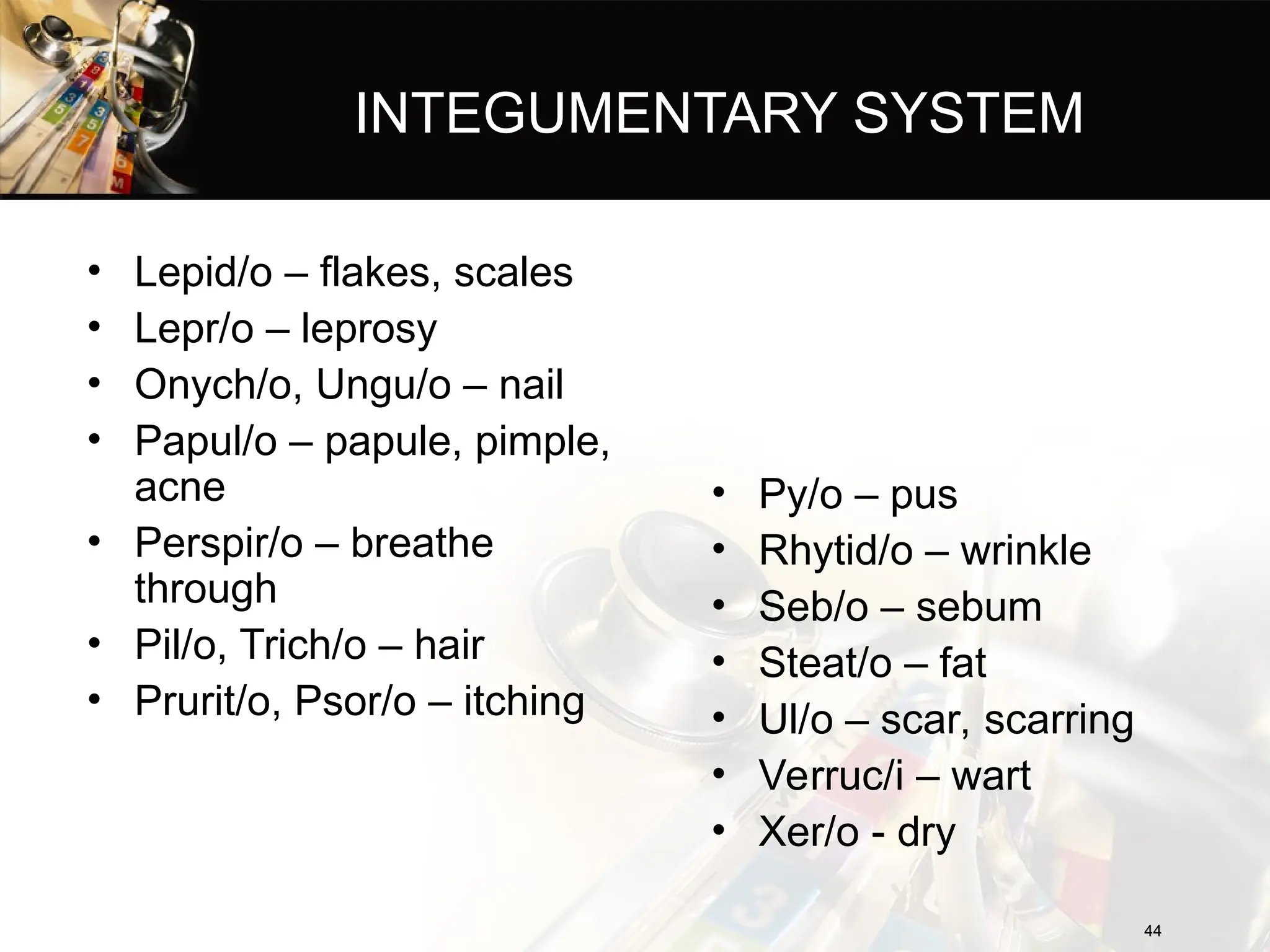 INTEGUMENTARY SYSTEM
• Lepid/o – flakes, scales
• Lepr/o – leprosy
• Onych/o, Ungu/o – nail
• Papul/o – papule, pimple,
acne
• Perspir/o – breathe
through
• Pil/o, Trich/o – hair
• Prurit/o, Psor/o – itching
44
44
• Py/o – pus
• Rhytid/o – wrinkle
• Seb/o – sebum
• Steat/o – fat
• Ul/o – scar, scarring
• Verruc/i – wart
• Xer/o - dry
 