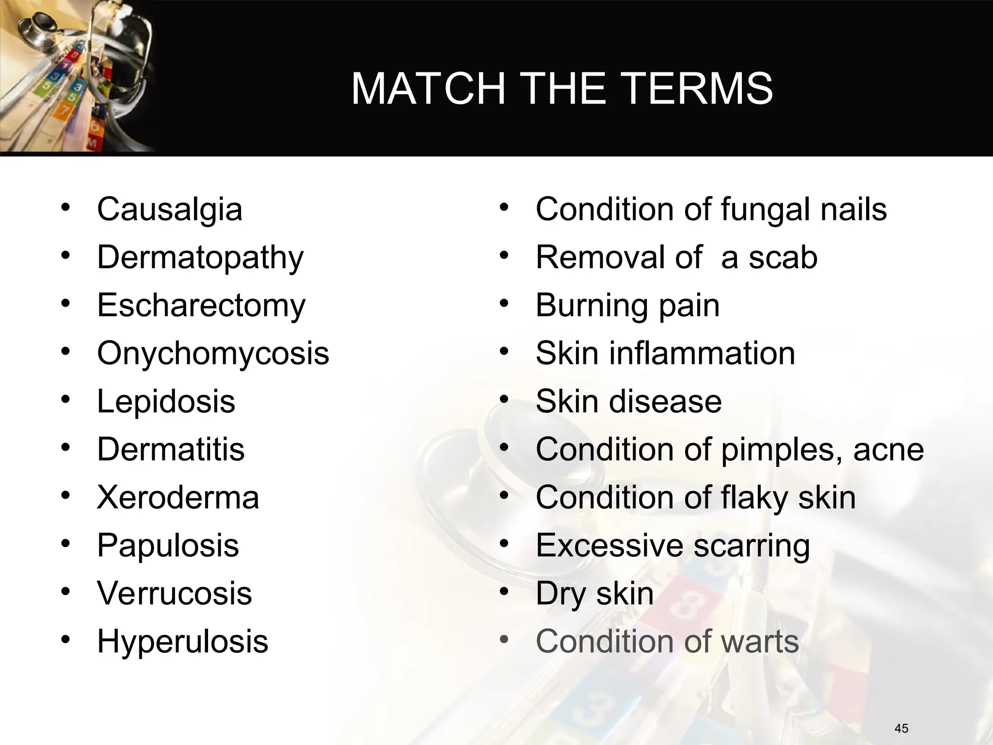 MATCH THE TERMS
• Causalgia
• Dermatopathy
• Escharectomy
• Onychomycosis
• Lepidosis
• Dermatitis
• Xeroderma
• Papulosis
• Verrucosis
• Hyperulosis
• Condition of fungal nails
• Removal of a scab
• Burning pain
• Skin inflammation
• Skin disease
• Condition of pimples, acne
• Condition of flaky skin
• Excessive scarring
• Dry skin
• Condition of warts
45
45
 