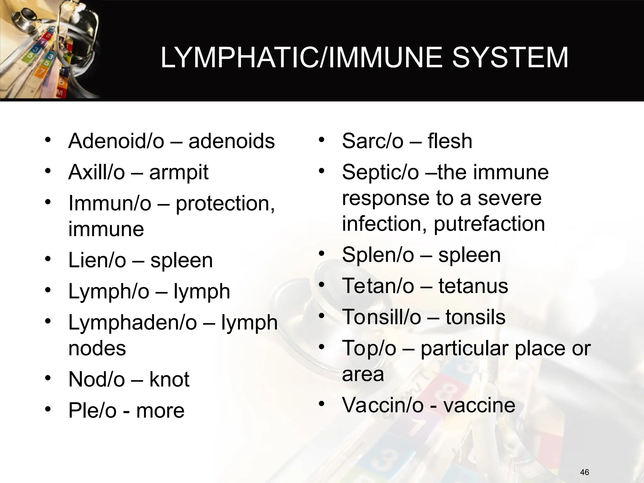 LYMPHATIC/IMMUNE SYSTEM
• Adenoid/o – adenoids
• Axill/o – armpit
• Immun/o – protection,
immune
• Lien/o – spleen
• Lymph/o – lymph
• Lymphaden/o – lymph
nodes
• Nod/o – knot
• Ple/o - more
46
46
• Sarc/o – flesh
• Septic/o –the immune
response to a severe
infection, putrefaction
• Splen/o – spleen
• Tetan/o – tetanus
• Tonsill/o – tonsils
• Top/o – particular place or
area
• Vaccin/o - vaccine
 