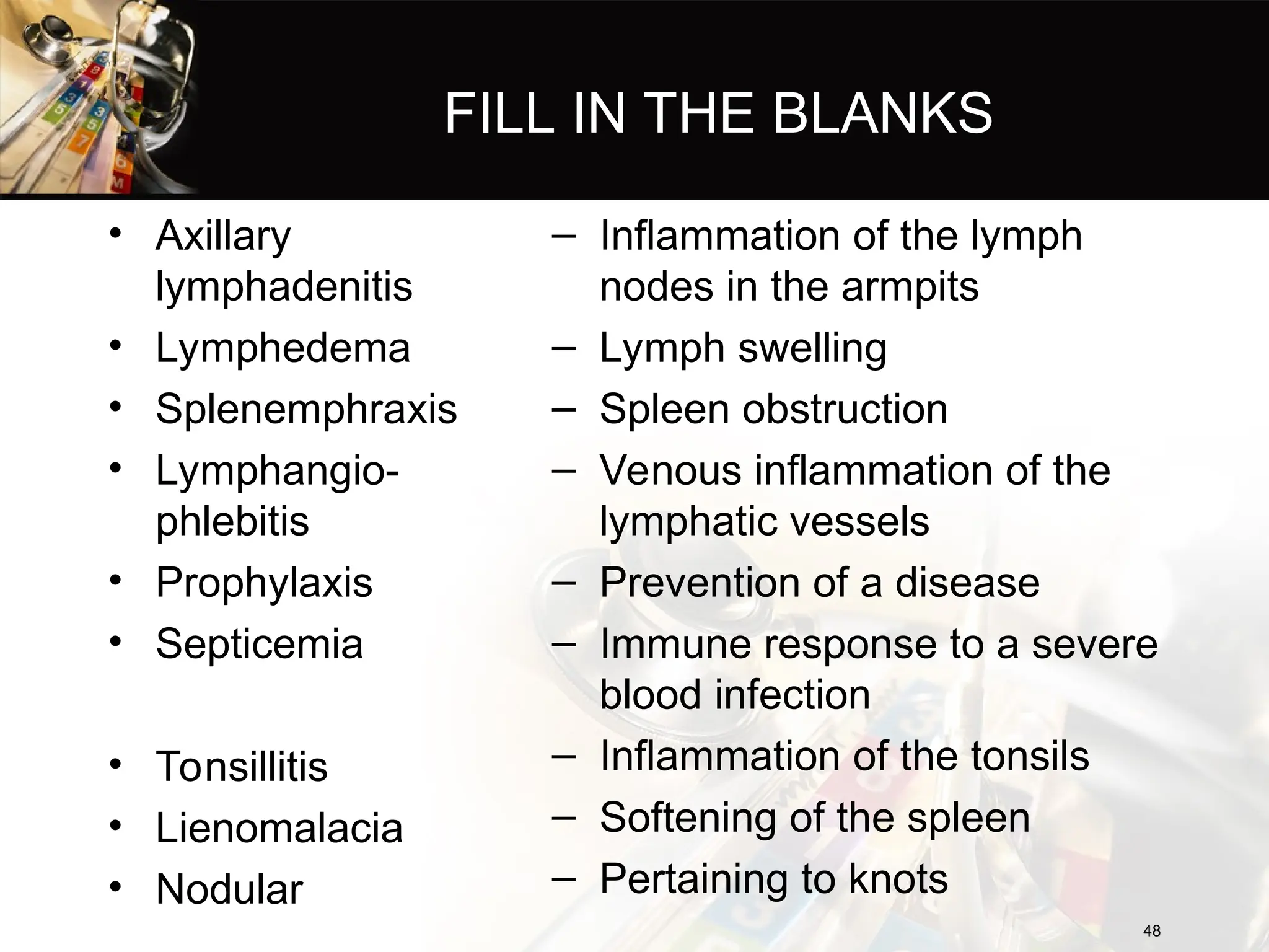 FILL IN THE BLANKS
• Axillary
lymphadenitis
• Lymphedema
• Splenemphraxis
• Lymphangio-
phlebitis
• Prophylaxis
• Septicemia
• Tonsillitis
• Lienomalacia
• Nodular
– Inflammation of the lymph
nodes in the armpits
– Lymph swelling
– Spleen obstruction
– Venous inflammation of the
lymphatic vessels
– Prevention of a disease
– Immune response to a severe
blood infection
– Inflammation of the tonsils
– Softening of the spleen
– Pertaining to knots
48
48
 