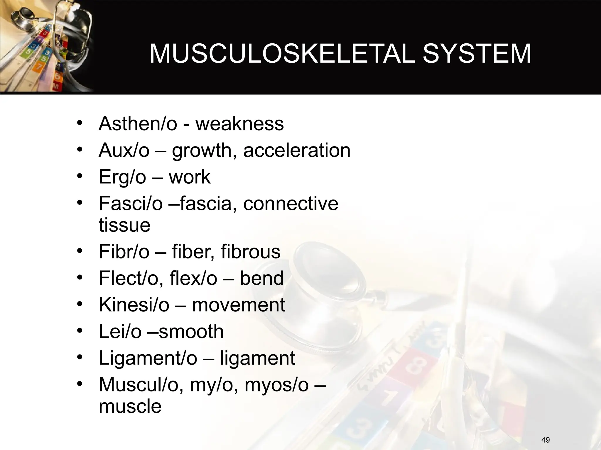 MUSCULOSKELETAL SYSTEM
• Asthen/o - weakness
• Aux/o – growth, acceleration
• Erg/o – work
• Fasci/o –fascia, connective
tissue
• Fibr/o – fiber, fibrous
• Flect/o, flex/o – bend
• Kinesi/o – movement
• Lei/o –smooth
• Ligament/o – ligament
• Muscul/o, my/o, myos/o –
muscle
49
49
 