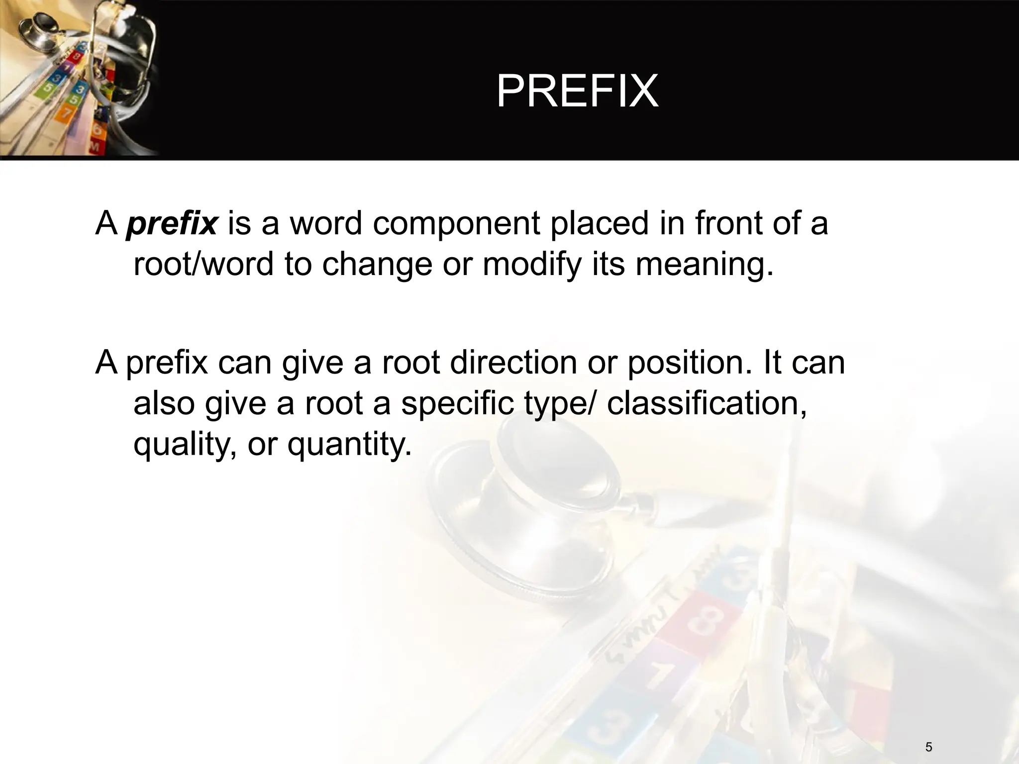 PREFIX
A prefix is a word component placed in front of a
root/word to change or modify its meaning.
A prefix can give a root direction or position. It can
also give a root a specific type/ classification,
quality, or quantity.
5
5
 