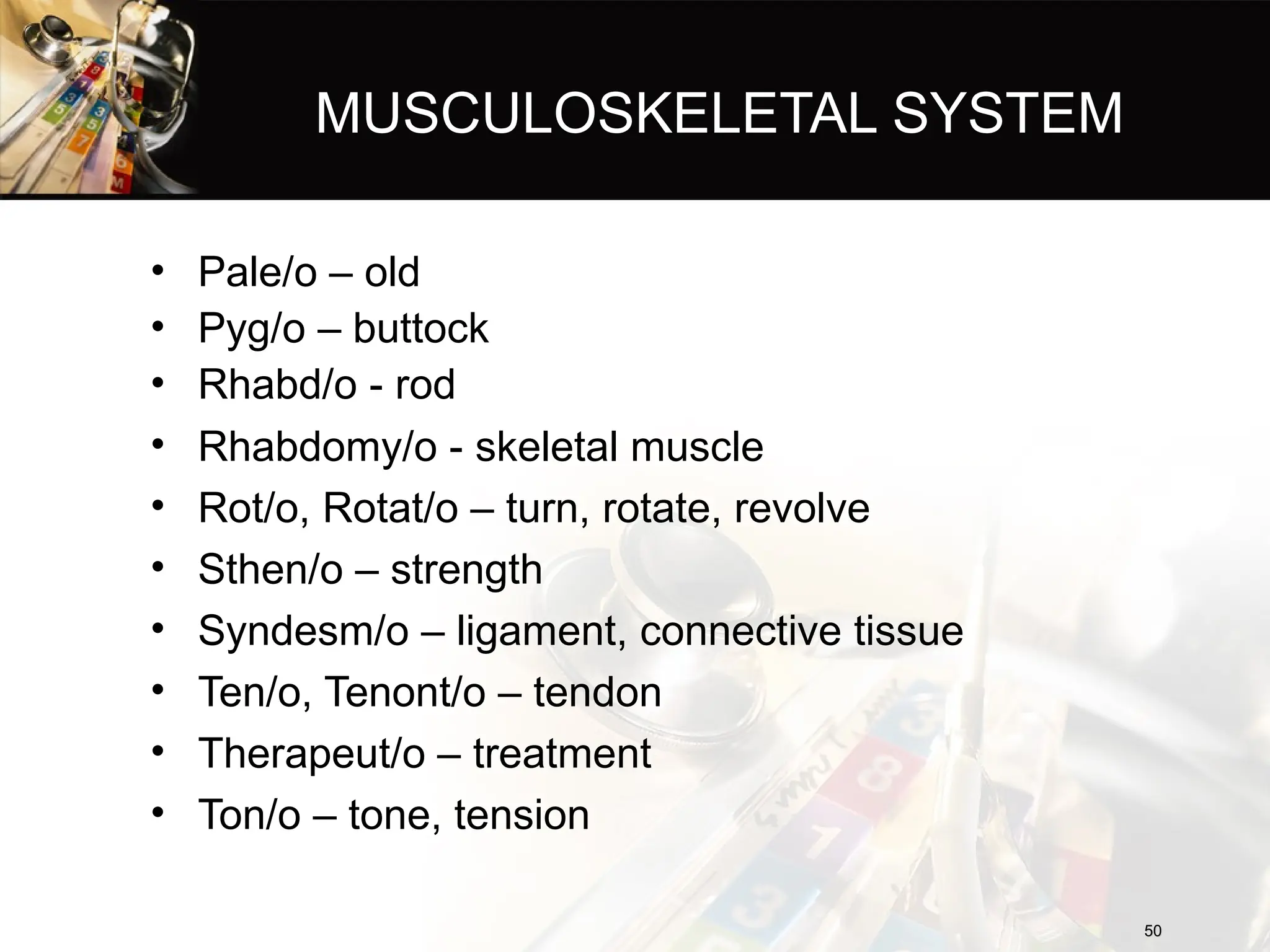 MUSCULOSKELETAL SYSTEM
• Pale/o – old
• Pyg/o – buttock
• Rhabd/o - rod
• Rhabdomy/o - skeletal muscle
• Rot/o, Rotat/o – turn, rotate, revolve
• Sthen/o – strength
• Syndesm/o – ligament, connective tissue
• Ten/o, Tenont/o – tendon
• Therapeut/o – treatment
• Ton/o – tone, tension
50
50
 