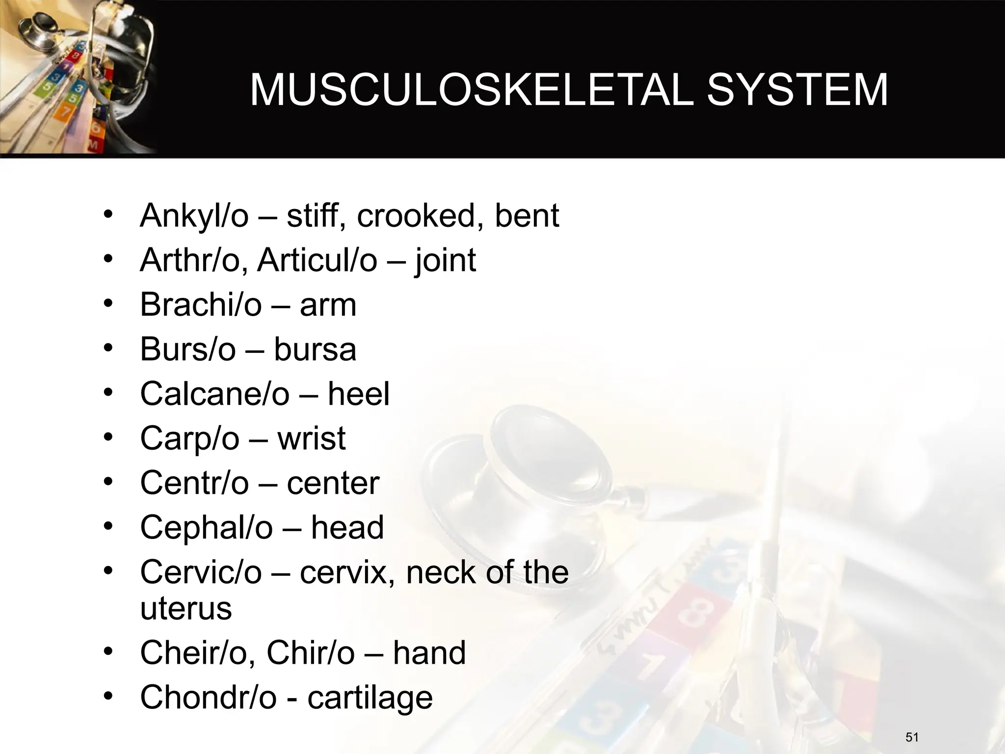 MUSCULOSKELETAL SYSTEM
• Ankyl/o – stiff, crooked, bent
• Arthr/o, Articul/o – joint
• Brachi/o – arm
• Burs/o – bursa
• Calcane/o – heel
• Carp/o – wrist
• Centr/o – center
• Cephal/o – head
• Cervic/o – cervix, neck of the
uterus
• Cheir/o, Chir/o – hand
• Chondr/o - cartilage
51
51
 