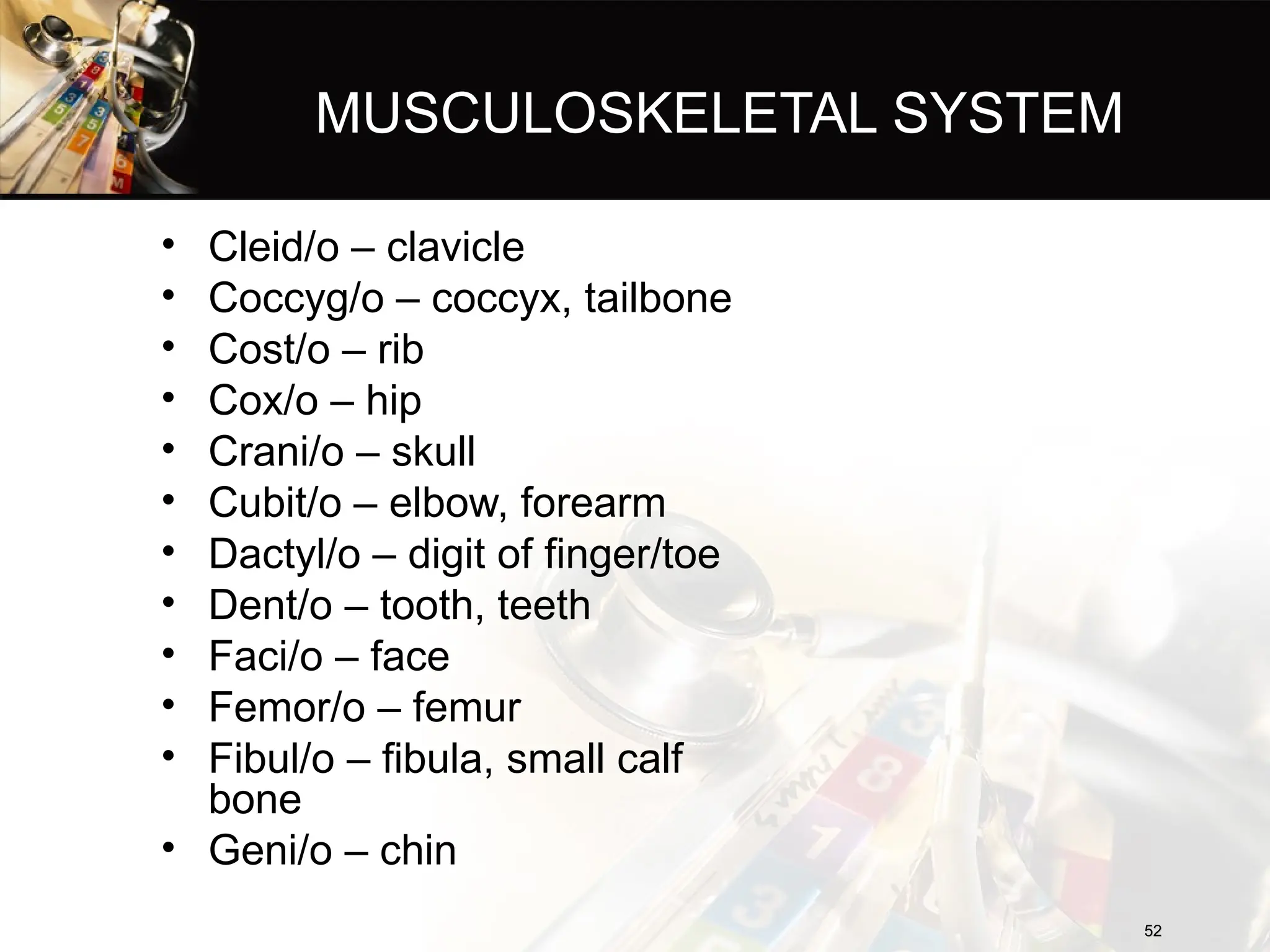 MUSCULOSKELETAL SYSTEM
• Cleid/o – clavicle
• Coccyg/o – coccyx, tailbone
• Cost/o – rib
• Cox/o – hip
• Crani/o – skull
• Cubit/o – elbow, forearm
• Dactyl/o – digit of finger/toe
• Dent/o – tooth, teeth
• Faci/o – face
• Femor/o – femur
• Fibul/o – fibula, small calf
bone
• Geni/o – chin
52
52
 