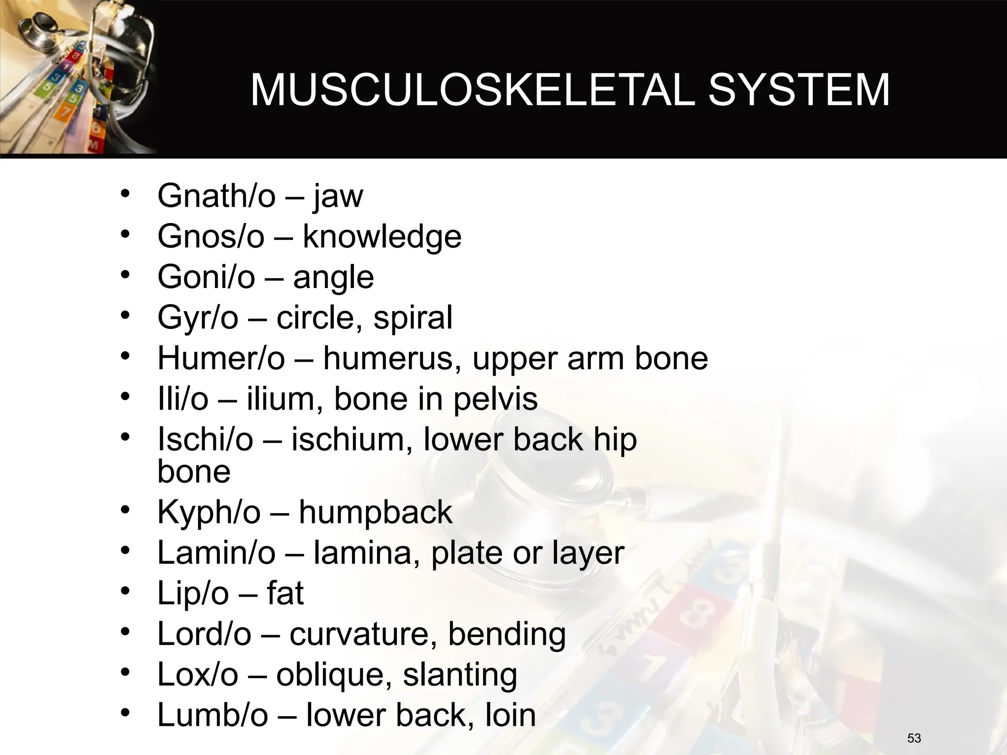 MUSCULOSKELETAL SYSTEM
• Gnath/o – jaw
• Gnos/o – knowledge
• Goni/o – angle
• Gyr/o – circle, spiral
• Humer/o – humerus, upper arm bone
• Ili/o – ilium, bone in pelvis
• Ischi/o – ischium, lower back hip
bone
• Kyph/o – humpback
• Lamin/o – lamina, plate or layer
• Lip/o – fat
• Lord/o – curvature, bending
• Lox/o – oblique, slanting
• Lumb/o – lower back, loin
53
53
 
