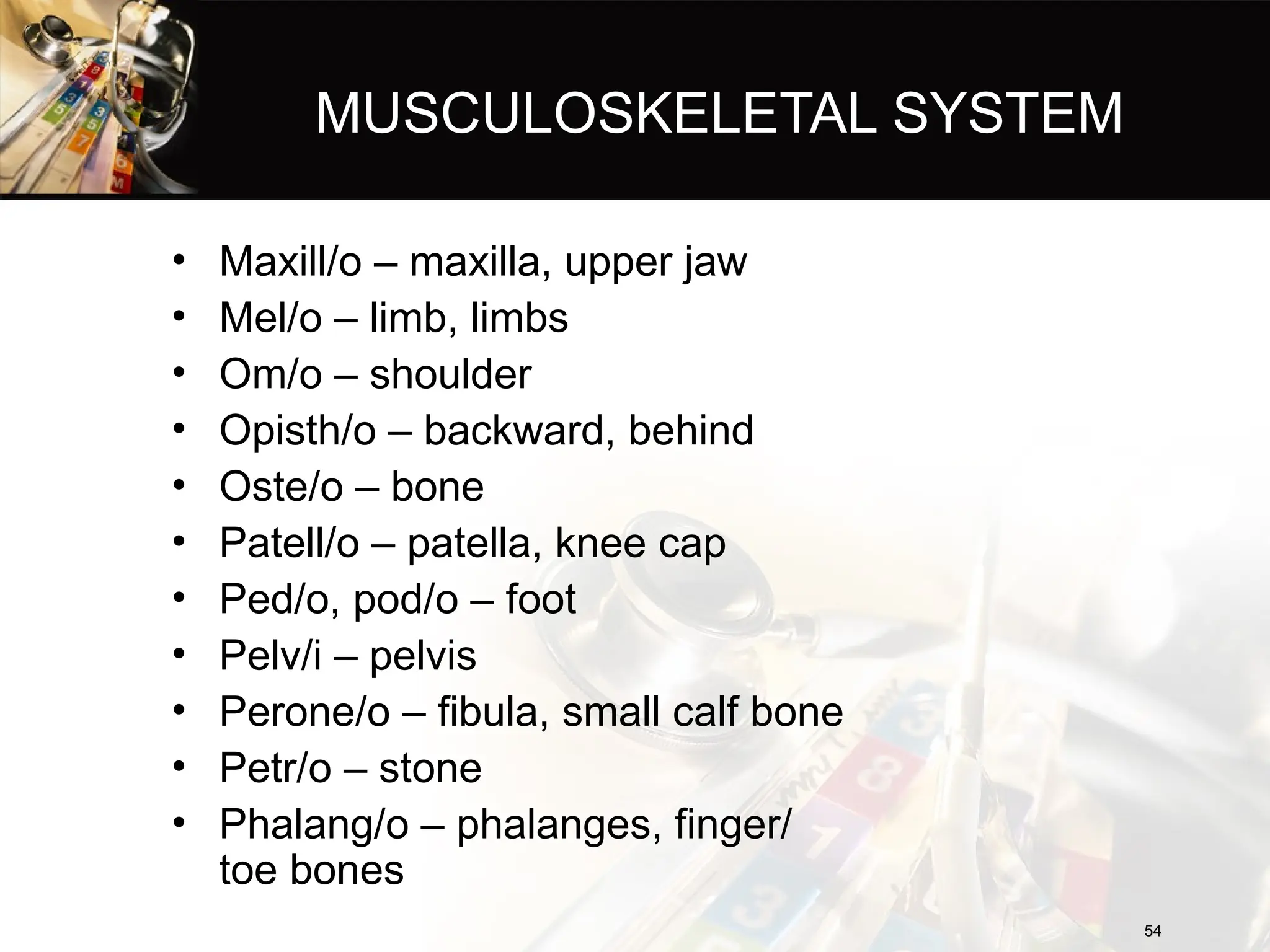 MUSCULOSKELETAL SYSTEM
• Maxill/o – maxilla, upper jaw
• Mel/o – limb, limbs
• Om/o – shoulder
• Opisth/o – backward, behind
• Oste/o – bone
• Patell/o – patella, knee cap
• Ped/o, pod/o – foot
• Pelv/i – pelvis
• Perone/o – fibula, small calf bone
• Petr/o – stone
• Phalang/o – phalanges, finger/
toe bones
54
54
 