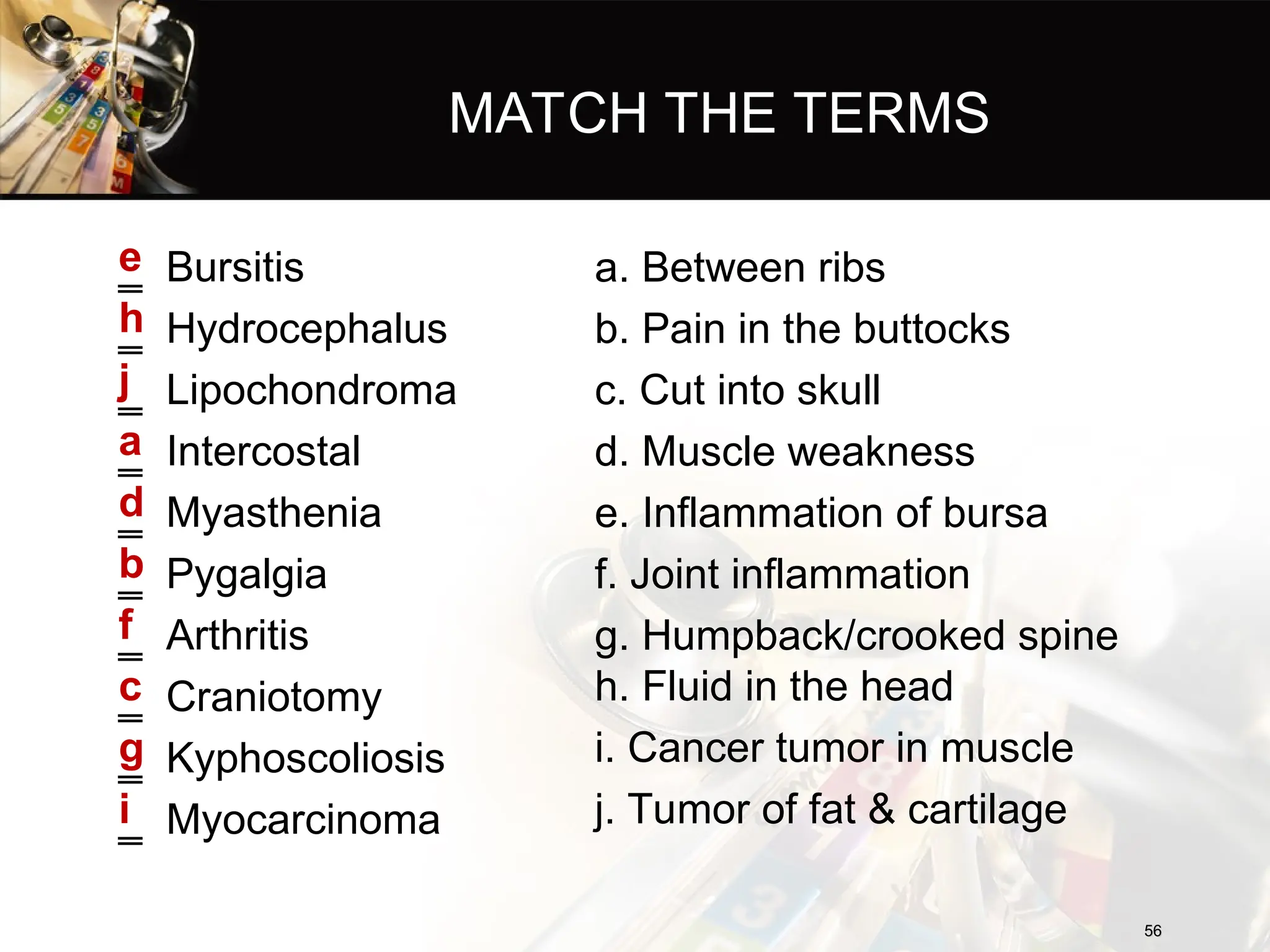 MATCH THE TERMS
‗ Bursitis
‗ Hydrocephalus
‗ Lipochondroma
‗ Intercostal
‗ Myasthenia
‗ Pygalgia
‗ Arthritis
‗ Craniotomy
‗ Kyphoscoliosis
‗ Myocarcinoma
e
h
j
a
d
b
f
c
g
i
56
56
a. Between ribs
b. Pain in the buttocks
c. Cut into skull
d. Muscle weakness
e. Inflammation of bursa
f. Joint inflammation
g. Humpback/crooked spine
h. Fluid in the head
i. Cancer tumor in muscle
j. Tumor of fat & cartilage
 