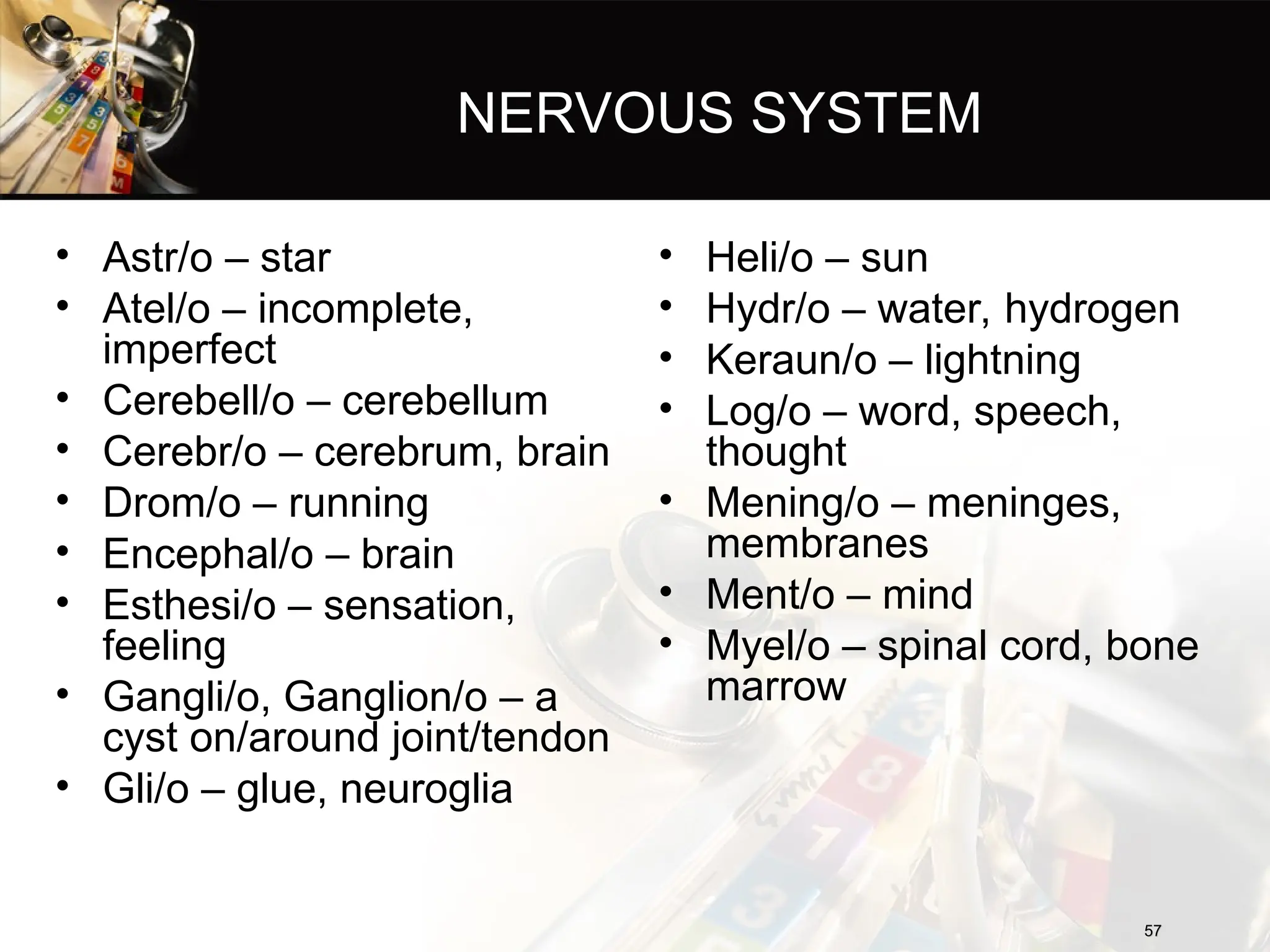 NERVOUS SYSTEM
• Astr/o – star
• Atel/o – incomplete,
imperfect
• Cerebell/o – cerebellum
• Cerebr/o – cerebrum, brain
• Drom/o – running
• Encephal/o – brain
• Esthesi/o – sensation,
feeling
• Gangli/o, Ganglion/o – a
cyst on/around joint/tendon
• Gli/o – glue, neuroglia
57
57
• Heli/o – sun
• Hydr/o – water, hydrogen
• Keraun/o – lightning
• Log/o – word, speech,
thought
• Mening/o – meninges,
membranes
• Ment/o – mind
• Myel/o – spinal cord, bone
marrow
 