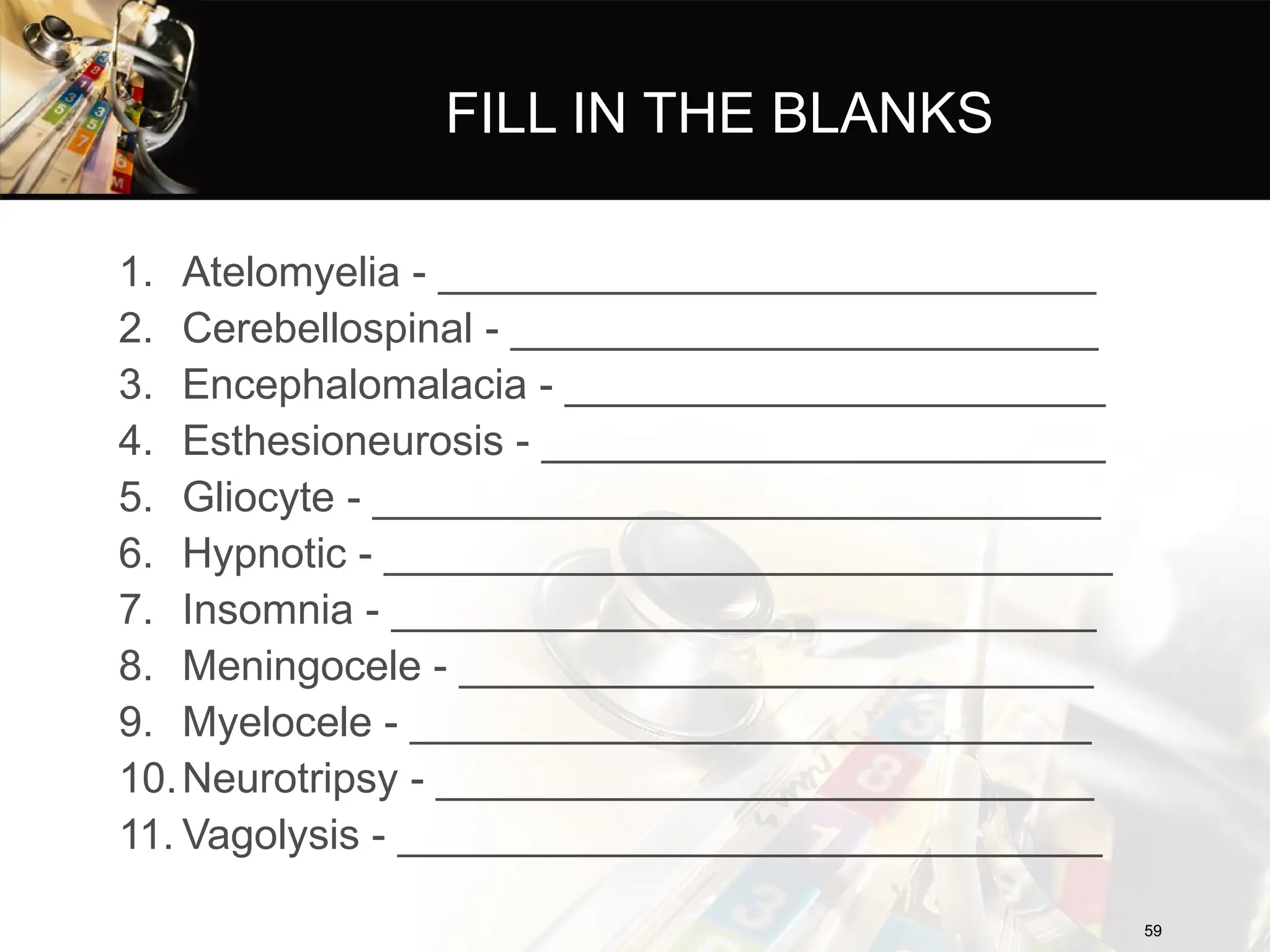 FILL IN THE BLANKS
1. Atelomyelia - ____________________________
2. Cerebellospinal - _________________________
3. Encephalomalacia - _______________________
4. Esthesioneurosis - ________________________
5. Gliocyte - _______________________________
6. Hypnotic - _______________________________
7. Insomnia - ______________________________
8. Meningocele - ___________________________
9. Myelocele - _____________________________
10.Neurotripsy - ____________________________
11. Vagolysis - ______________________________
59
59
 