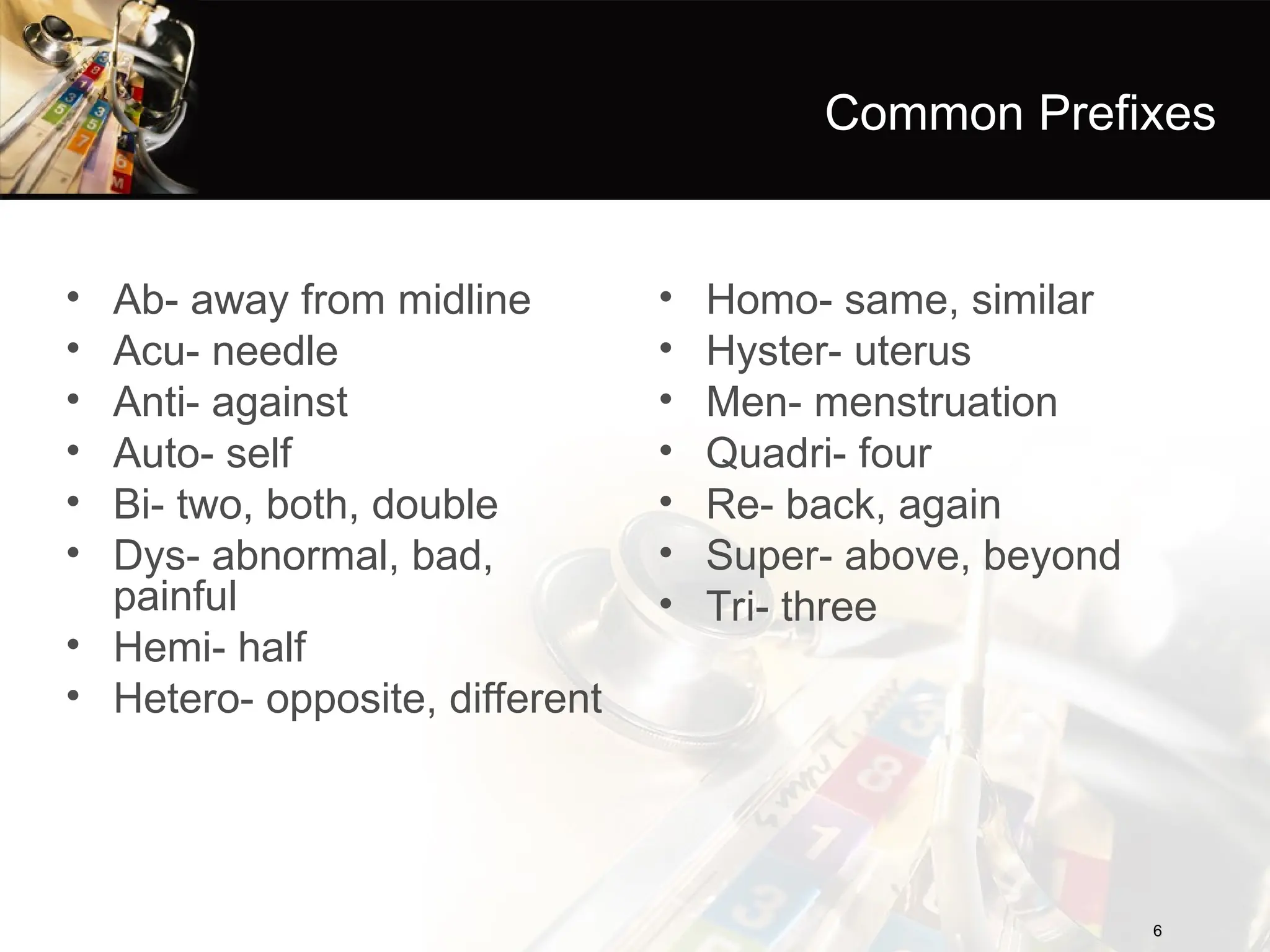 Common Prefixes
• Ab- away from midline
• Acu- needle
• Anti- against
• Auto- self
• Bi- two, both, double
• Dys- abnormal, bad,
painful
• Hemi- half
• Hetero- opposite, different
6
6
• Homo- same, similar
• Hyster- uterus
• Men- menstruation
• Quadri- four
• Re- back, again
• Super- above, beyond
• Tri- three
 