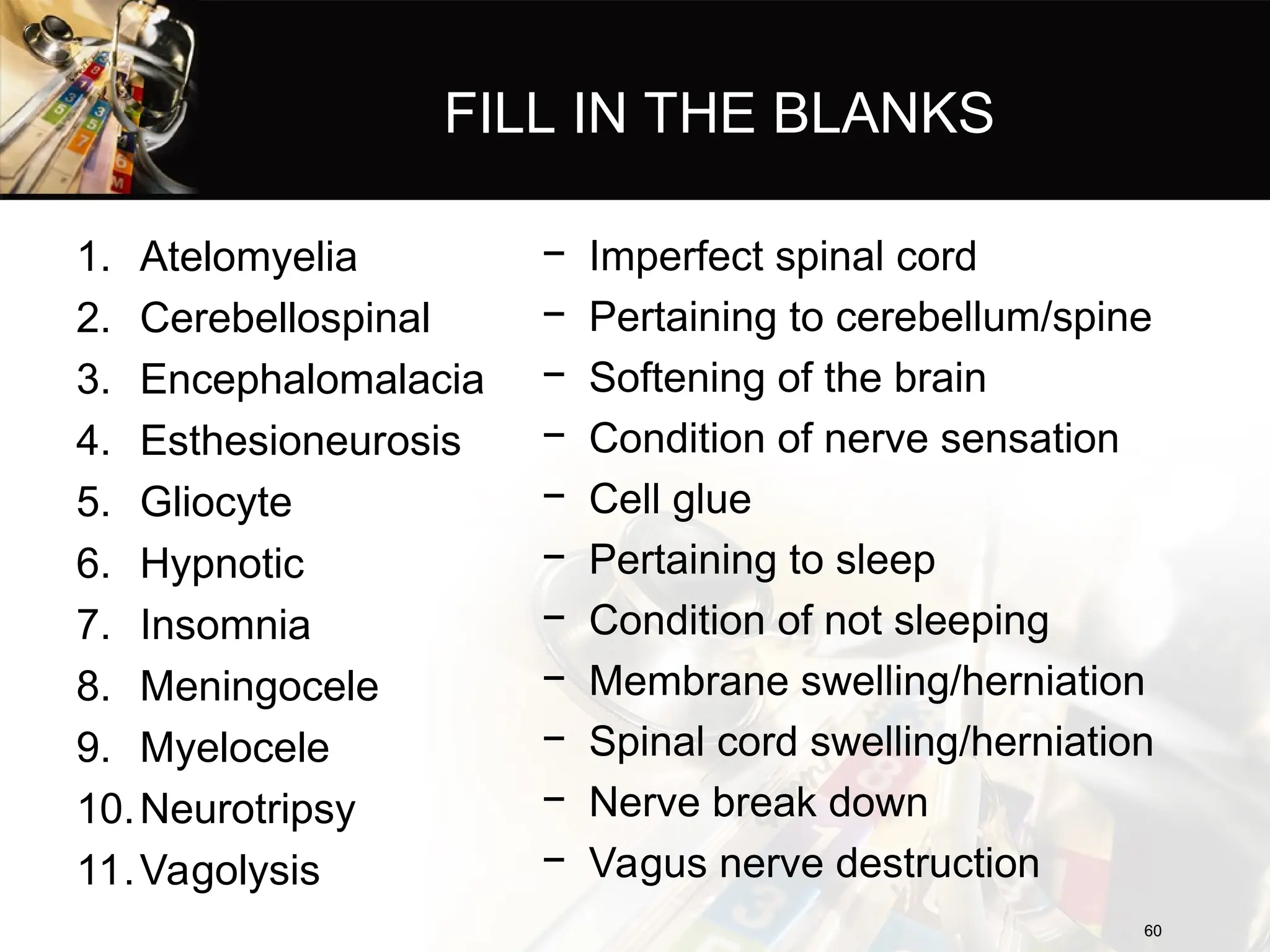 FILL IN THE BLANKS
1. Atelomyelia
2. Cerebellospinal
3. Encephalomalacia
4. Esthesioneurosis
5. Gliocyte
6. Hypnotic
7. Insomnia
8. Meningocele
9. Myelocele
10.Neurotripsy
11.Vagolysis
− Imperfect spinal cord
− Pertaining to cerebellum/spine
− Softening of the brain
− Condition of nerve sensation
− Cell glue
− Pertaining to sleep
− Condition of not sleeping
− Membrane swelling/herniation
− Spinal cord swelling/herniation
− Nerve break down
− Vagus nerve destruction
60
60
 