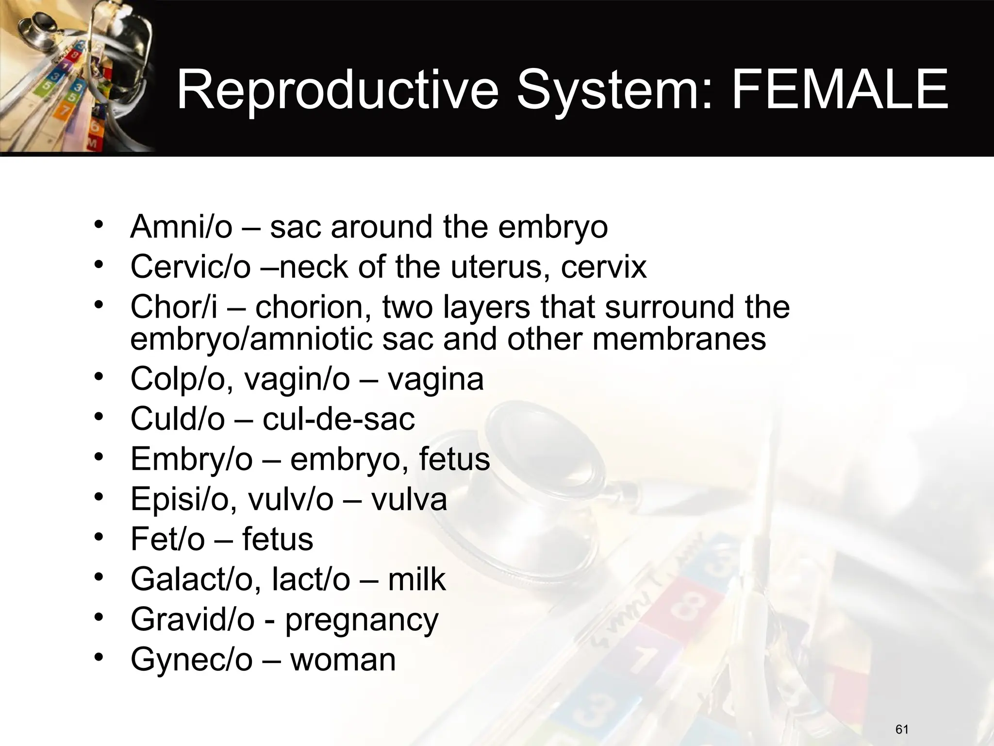 Reproductive System: FEMALE
• Amni/o – sac around the embryo
• Cervic/o –neck of the uterus, cervix
• Chor/i – chorion, two layers that surround the
embryo/amniotic sac and other membranes
• Colp/o, vagin/o – vagina
• Culd/o – cul-de-sac
• Embry/o – embryo, fetus
• Episi/o, vulv/o – vulva
• Fet/o – fetus
• Galact/o, lact/o – milk
• Gravid/o - pregnancy
• Gynec/o – woman
61
61
 