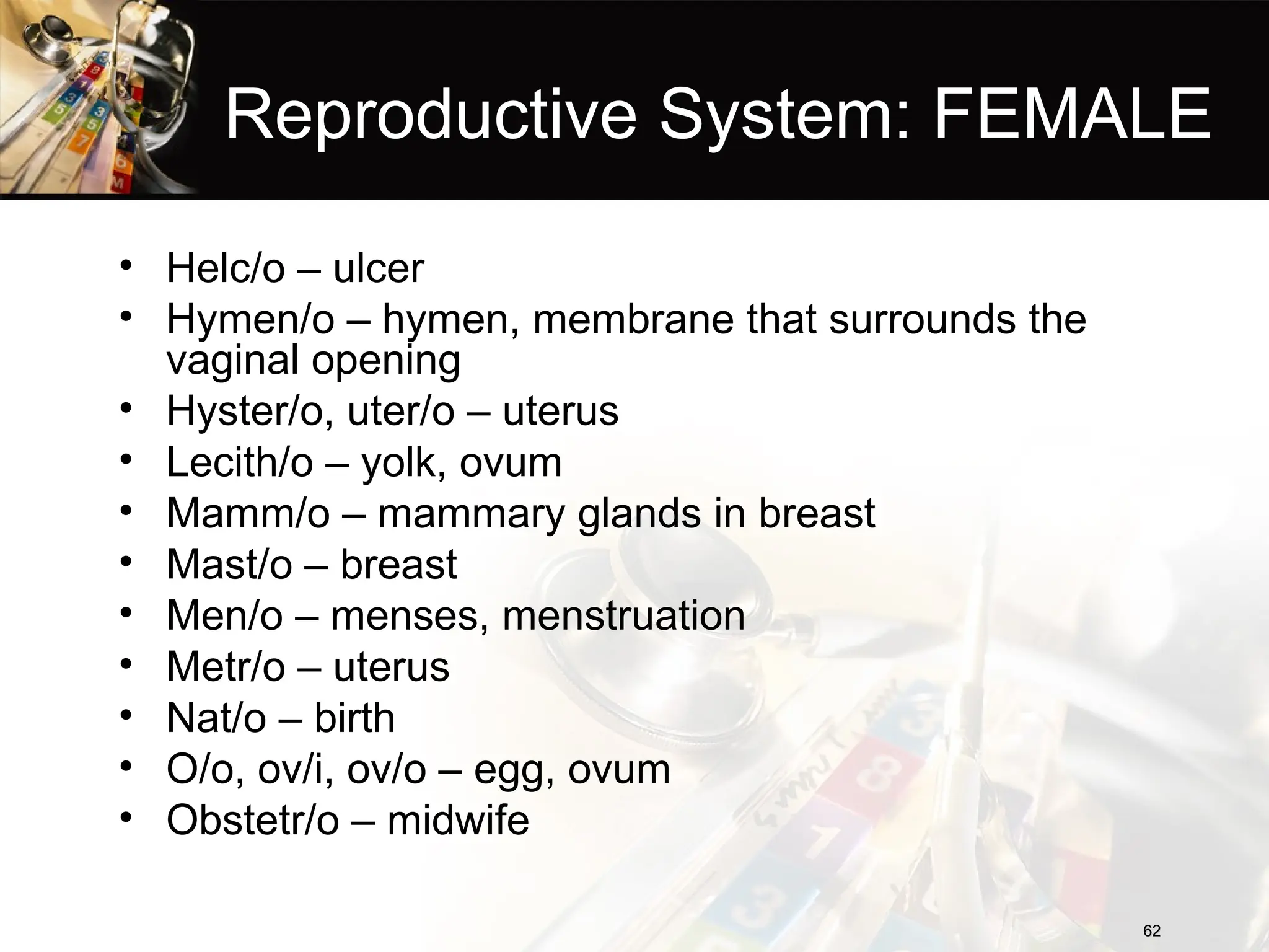 Reproductive System: FEMALE
• Helc/o – ulcer
• Hymen/o – hymen, membrane that surrounds the
vaginal opening
• Hyster/o, uter/o – uterus
• Lecith/o – yolk, ovum
• Mamm/o – mammary glands in breast
• Mast/o – breast
• Men/o – menses, menstruation
• Metr/o – uterus
• Nat/o – birth
• O/o, ov/i, ov/o – egg, ovum
• Obstetr/o – midwife
62
62
 