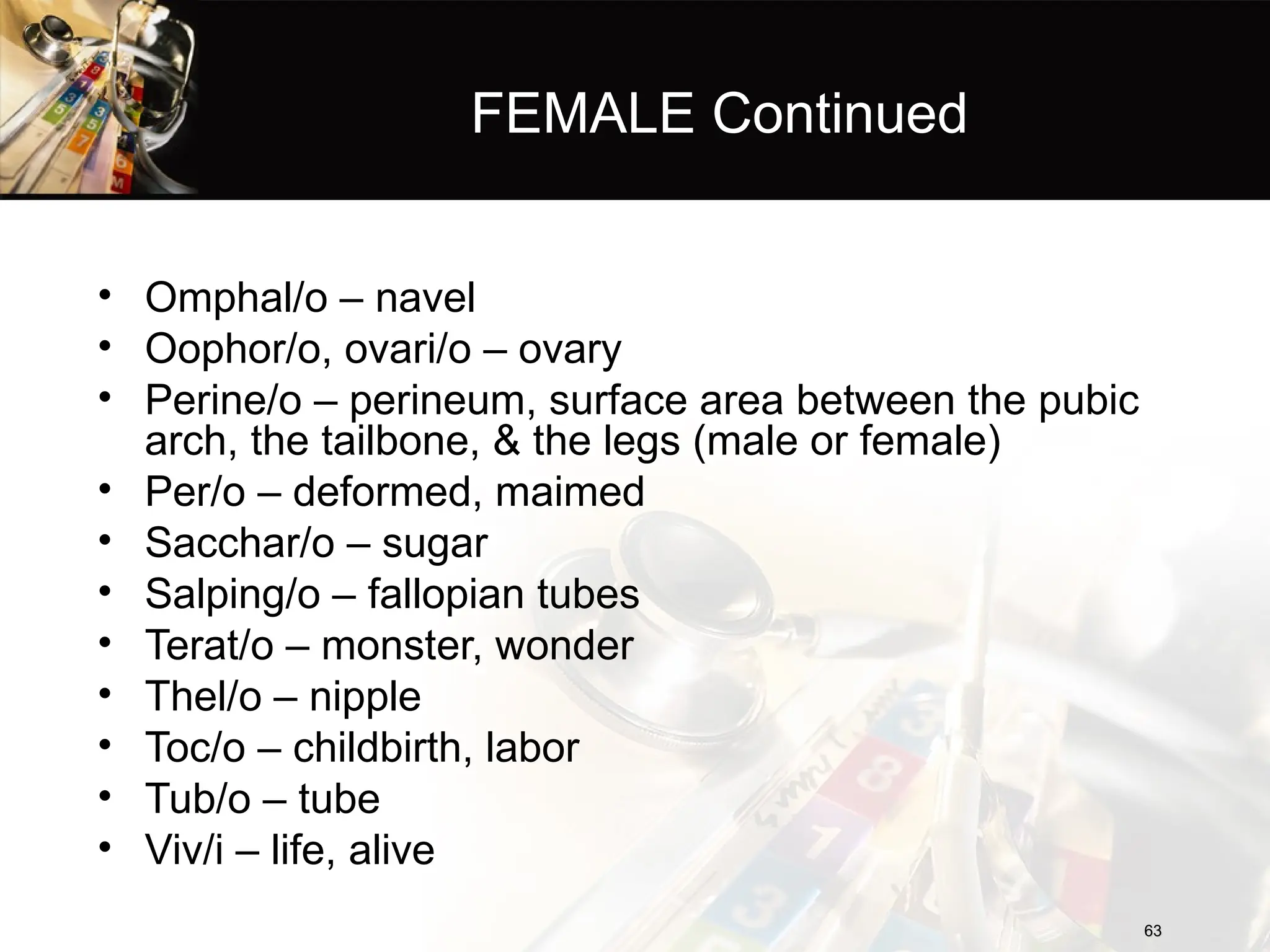 FEMALE Continued
• Omphal/o – navel
• Oophor/o, ovari/o – ovary
• Perine/o – perineum, surface area between the pubic
arch, the tailbone, & the legs (male or female)
• Per/o – deformed, maimed
• Sacchar/o – sugar
• Salping/o – fallopian tubes
• Terat/o – monster, wonder
• Thel/o – nipple
• Toc/o – childbirth, labor
• Tub/o – tube
• Viv/i – life, alive
63
63
 