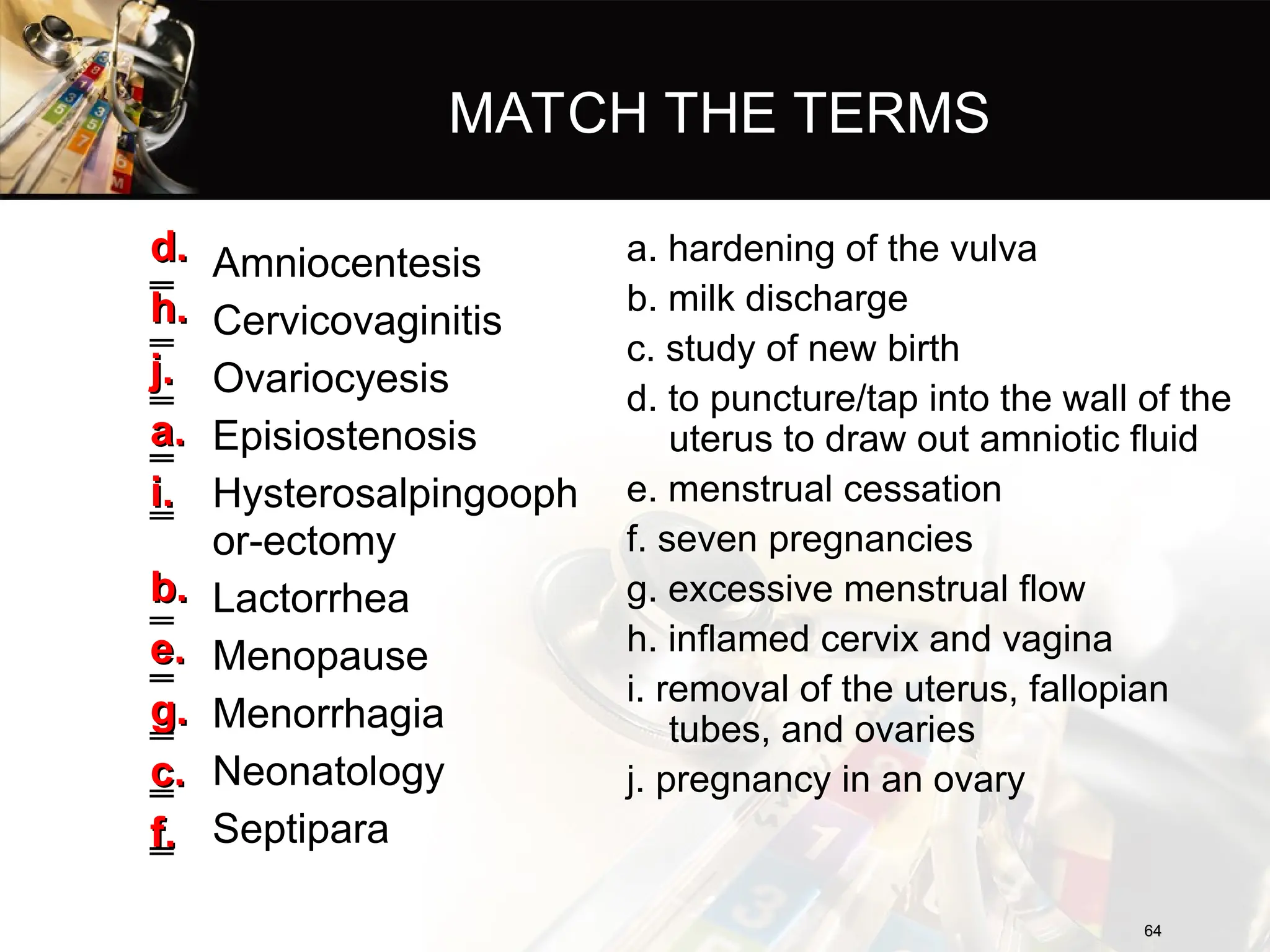 MATCH THE TERMS
‗ Amniocentesis
‗ Cervicovaginitis
‗ Ovariocyesis
‗ Episiostenosis
‗ Hysterosalpingooph
or-ectomy
‗ Lactorrhea
‗ Menopause
‗ Menorrhagia
‗ Neonatology
‗ Septipara
a. hardening of the vulva
b. milk discharge
c. study of new birth
d. to puncture/tap into the wall of the
uterus to draw out amniotic fluid
e. menstrual cessation
f. seven pregnancies
g. excessive menstrual flow
h. inflamed cervix and vagina
i. removal of the uterus, fallopian
tubes, and ovaries
j. pregnancy in an ovary
64
64
d.
d.
h.
h.
j.
j.
a.
a.
i.
i.
b.
b.
e.
e.
g.
g.
c.
c.
f.
f.
 