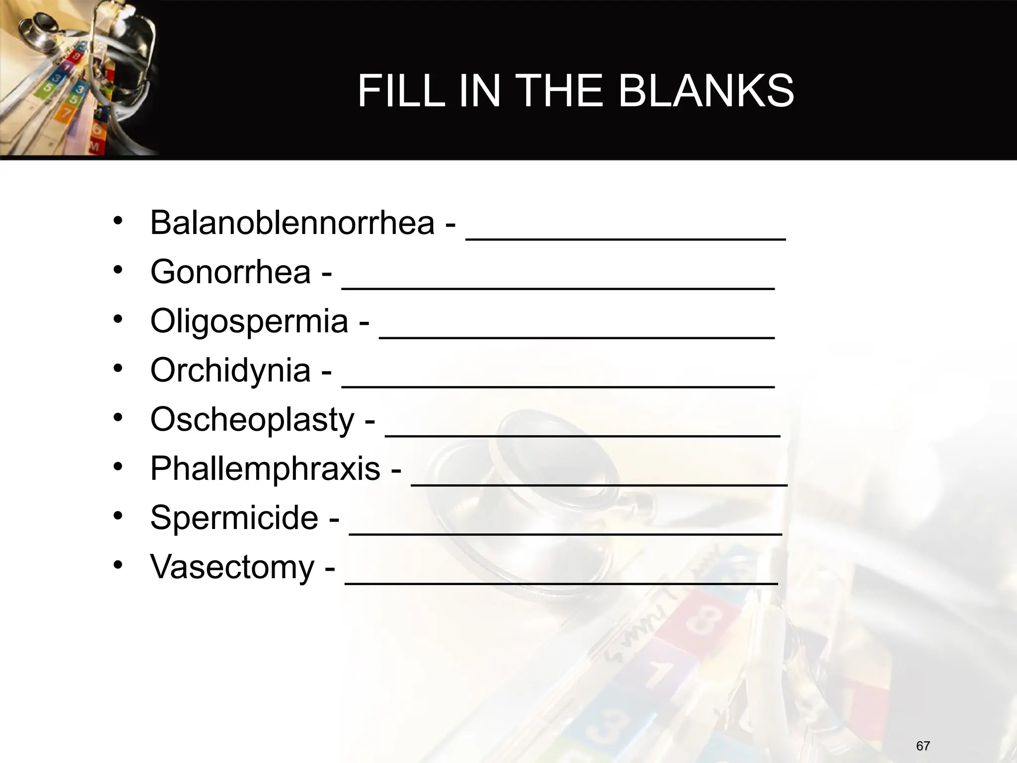 FILL IN THE BLANKS
• Balanoblennorrhea - _________________
• Gonorrhea - _______________________
• Oligospermia - _____________________
• Orchidynia - _______________________
• Oscheoplasty - _____________________
• Phallemphraxis - ____________________
• Spermicide - _______________________
• Vasectomy - _______________________
67
67
 