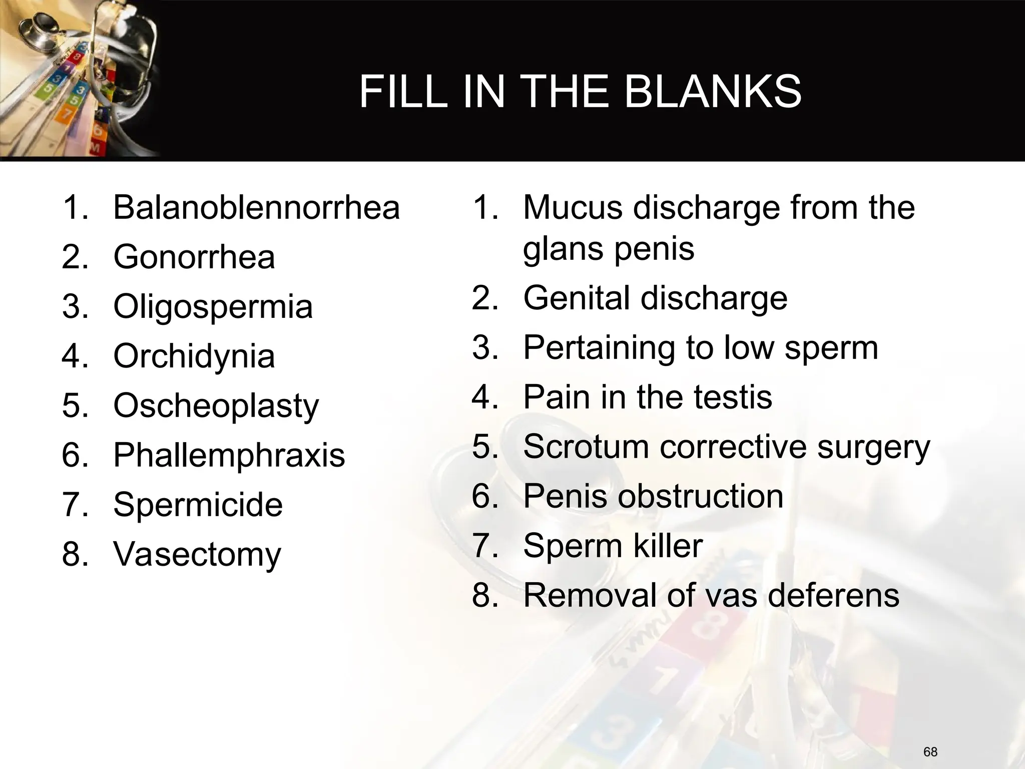 FILL IN THE BLANKS
1. Balanoblennorrhea
2. Gonorrhea
3. Oligospermia
4. Orchidynia
5. Oscheoplasty
6. Phallemphraxis
7. Spermicide
8. Vasectomy
1. Mucus discharge from the
glans penis
2. Genital discharge
3. Pertaining to low sperm
4. Pain in the testis
5. Scrotum corrective surgery
6. Penis obstruction
7. Sperm killer
8. Removal of vas deferens
68
68
 