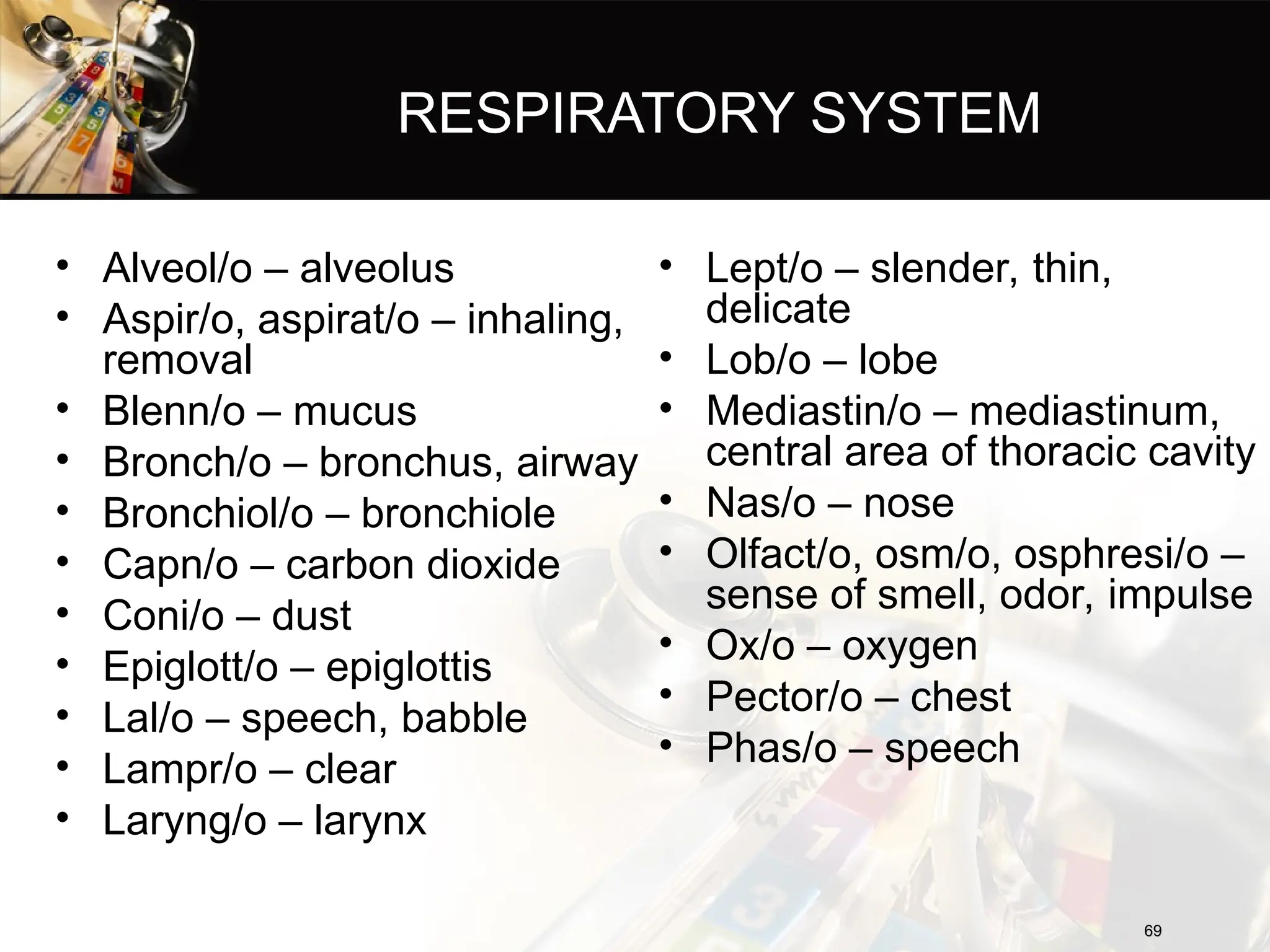 RESPIRATORY SYSTEM
• Alveol/o – alveolus
• Aspir/o, aspirat/o – inhaling,
removal
• Blenn/o – mucus
• Bronch/o – bronchus, airway
• Bronchiol/o – bronchiole
• Capn/o – carbon dioxide
• Coni/o – dust
• Epiglott/o – epiglottis
• Lal/o – speech, babble
• Lampr/o – clear
• Laryng/o – larynx
69
69
• Lept/o – slender, thin,
delicate
• Lob/o – lobe
• Mediastin/o – mediastinum,
central area of thoracic cavity
• Nas/o – nose
• Olfact/o, osm/o, osphresi/o –
sense of smell, odor, impulse
• Ox/o – oxygen
• Pector/o – chest
• Phas/o – speech
 