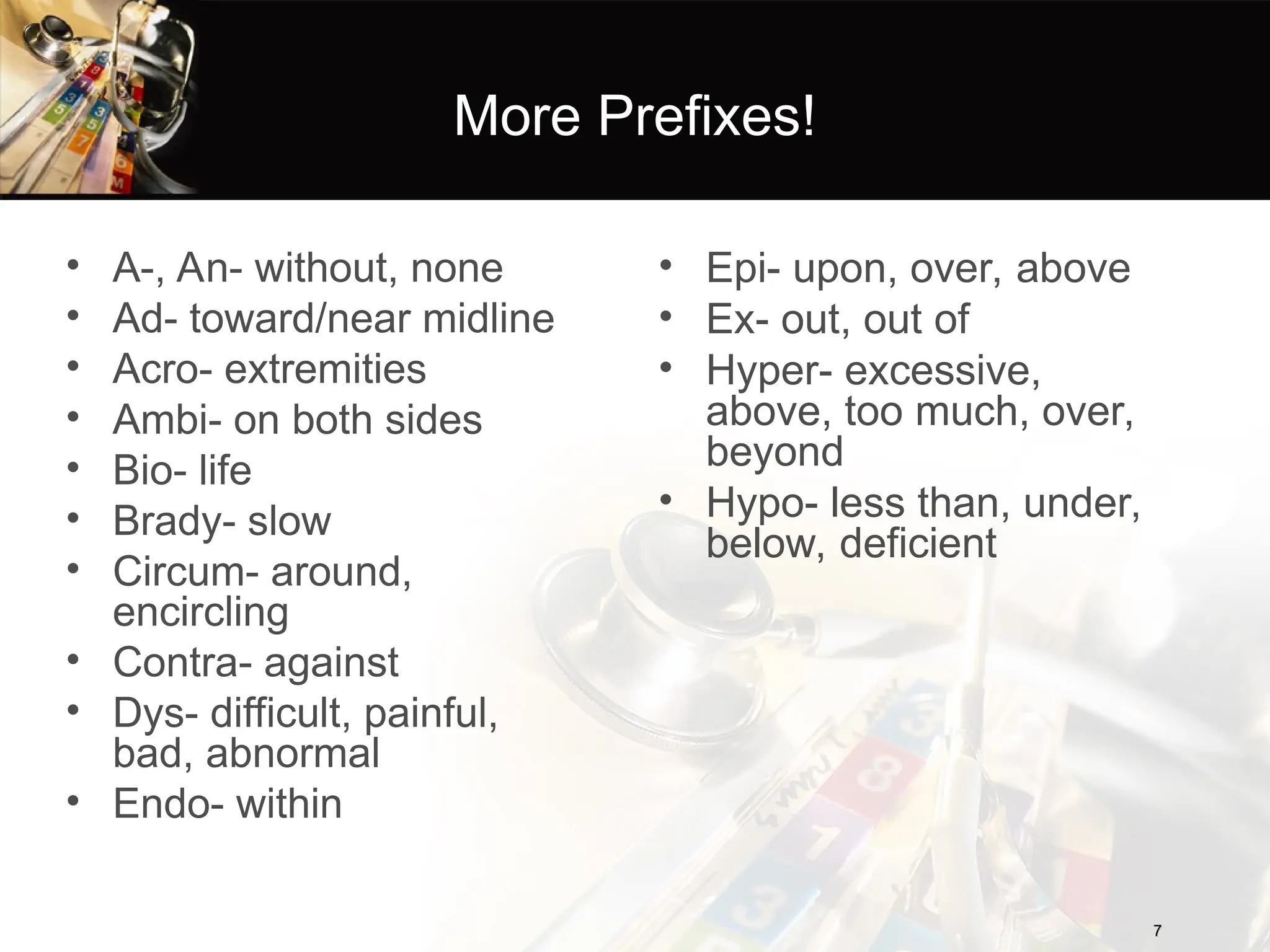 More Prefixes!
• A-, An- without, none
• Ad- toward/near midline
• Acro- extremities
• Ambi- on both sides
• Bio- life
• Brady- slow
• Circum- around,
encircling
• Contra- against
• Dys- difficult, painful,
bad, abnormal
• Endo- within
7
7
• Epi- upon, over, above
• Ex- out, out of
• Hyper- excessive,
above, too much, over,
beyond
• Hypo- less than, under,
below, deficient
 