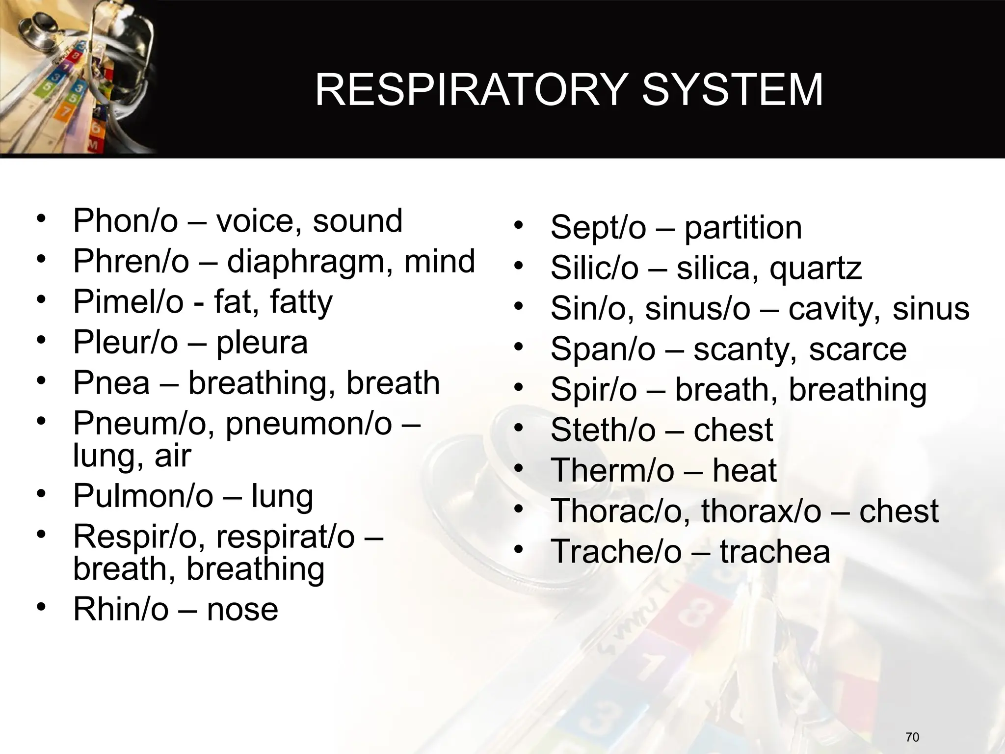 RESPIRATORY SYSTEM
• Phon/o – voice, sound
• Phren/o – diaphragm, mind
• Pimel/o - fat, fatty
• Pleur/o – pleura
• Pnea – breathing, breath
• Pneum/o, pneumon/o –
lung, air
• Pulmon/o – lung
• Respir/o, respirat/o –
breath, breathing
• Rhin/o – nose
70
70
• Sept/o – partition
• Silic/o – silica, quartz
• Sin/o, sinus/o – cavity, sinus
• Span/o – scanty, scarce
• Spir/o – breath, breathing
• Steth/o – chest
• Therm/o – heat
• Thorac/o, thorax/o – chest
• Trache/o – trachea
 