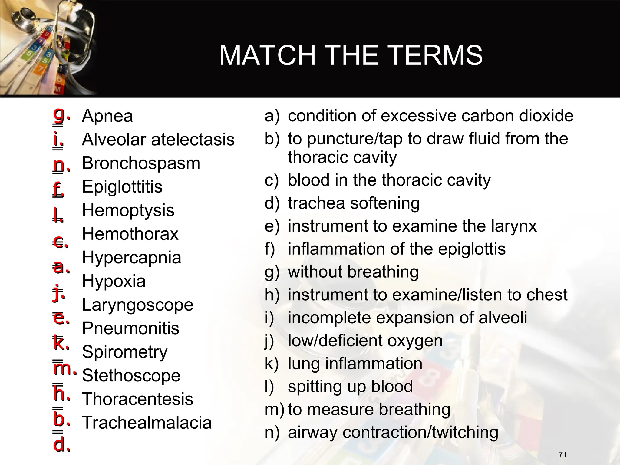 MATCH THE TERMS
‗ Apnea
‗ Alveolar atelectasis
‗ Bronchospasm
‗ Epiglottitis
‗ Hemoptysis
‗ Hemothorax
‗ Hypercapnia
‗ Hypoxia
‗ Laryngoscope
‗ Pneumonitis
‗ Spirometry
‗ Stethoscope
‗ Thoracentesis
‗ Trachealmalacia
a) condition of excessive carbon dioxide
b) to puncture/tap to draw fluid from the
thoracic cavity
c) blood in the thoracic cavity
d) trachea softening
e) instrument to examine the larynx
f) inflammation of the epiglottis
g) without breathing
h) instrument to examine/listen to chest
i) incomplete expansion of alveoli
j) low/deficient oxygen
k) lung inflammation
l) spitting up blood
m) to measure breathing
n) airway contraction/twitching
71
71
g.
g.
i.
i.
n.
n.
f.
f.
l.
l.
c.
c.
a.
a.
j.
j.
e.
e.
k.
k.
m.
m.
h.
h.
b.
b.
d.
d.
 