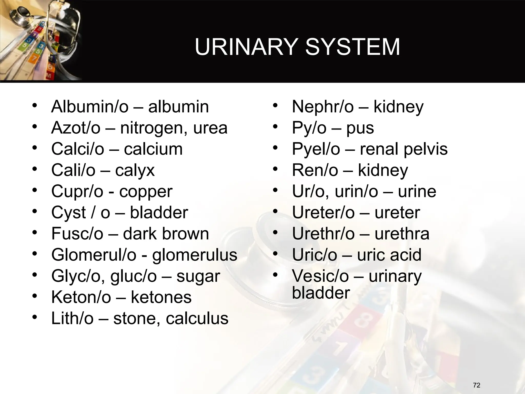 URINARY SYSTEM
• Albumin/o – albumin
• Azot/o – nitrogen, urea
• Calci/o – calcium
• Cali/o – calyx
• Cupr/o - copper
• Cyst / o – bladder
• Fusc/o – dark brown
• Glomerul/o - glomerulus
• Glyc/o, gluc/o – sugar
• Keton/o – ketones
• Lith/o – stone, calculus
72
72
• Nephr/o – kidney
• Py/o – pus
• Pyel/o – renal pelvis
• Ren/o – kidney
• Ur/o, urin/o – urine
• Ureter/o – ureter
• Urethr/o – urethra
• Uric/o – uric acid
• Vesic/o – urinary
bladder
 