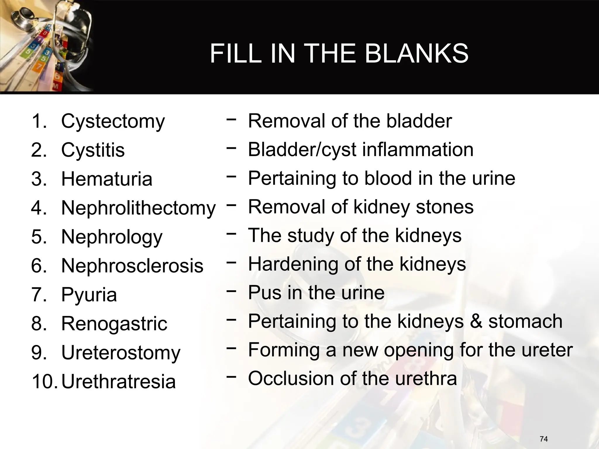 FILL IN THE BLANKS
1. Cystectomy
2. Cystitis
3. Hematuria
4. Nephrolithectomy
5. Nephrology
6. Nephrosclerosis
7. Pyuria
8. Renogastric
9. Ureterostomy
10.Urethratresia
− Removal of the bladder
− Bladder/cyst inflammation
− Pertaining to blood in the urine
− Removal of kidney stones
− The study of the kidneys
− Hardening of the kidneys
− Pus in the urine
− Pertaining to the kidneys & stomach
− Forming a new opening for the ureter
− Occlusion of the urethra
74
74
 