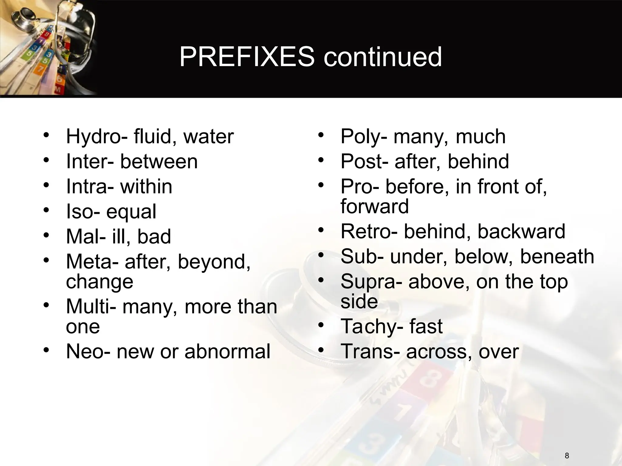 PREFIXES continued
• Hydro- fluid, water
• Inter- between
• Intra- within
• Iso- equal
• Mal- ill, bad
• Meta- after, beyond,
change
• Multi- many, more than
one
• Neo- new or abnormal
8
8
• Poly- many, much
• Post- after, behind
• Pro- before, in front of,
forward
• Retro- behind, backward
• Sub- under, below, beneath
• Supra- above, on the top
side
• Tachy- fast
• Trans- across, over
 