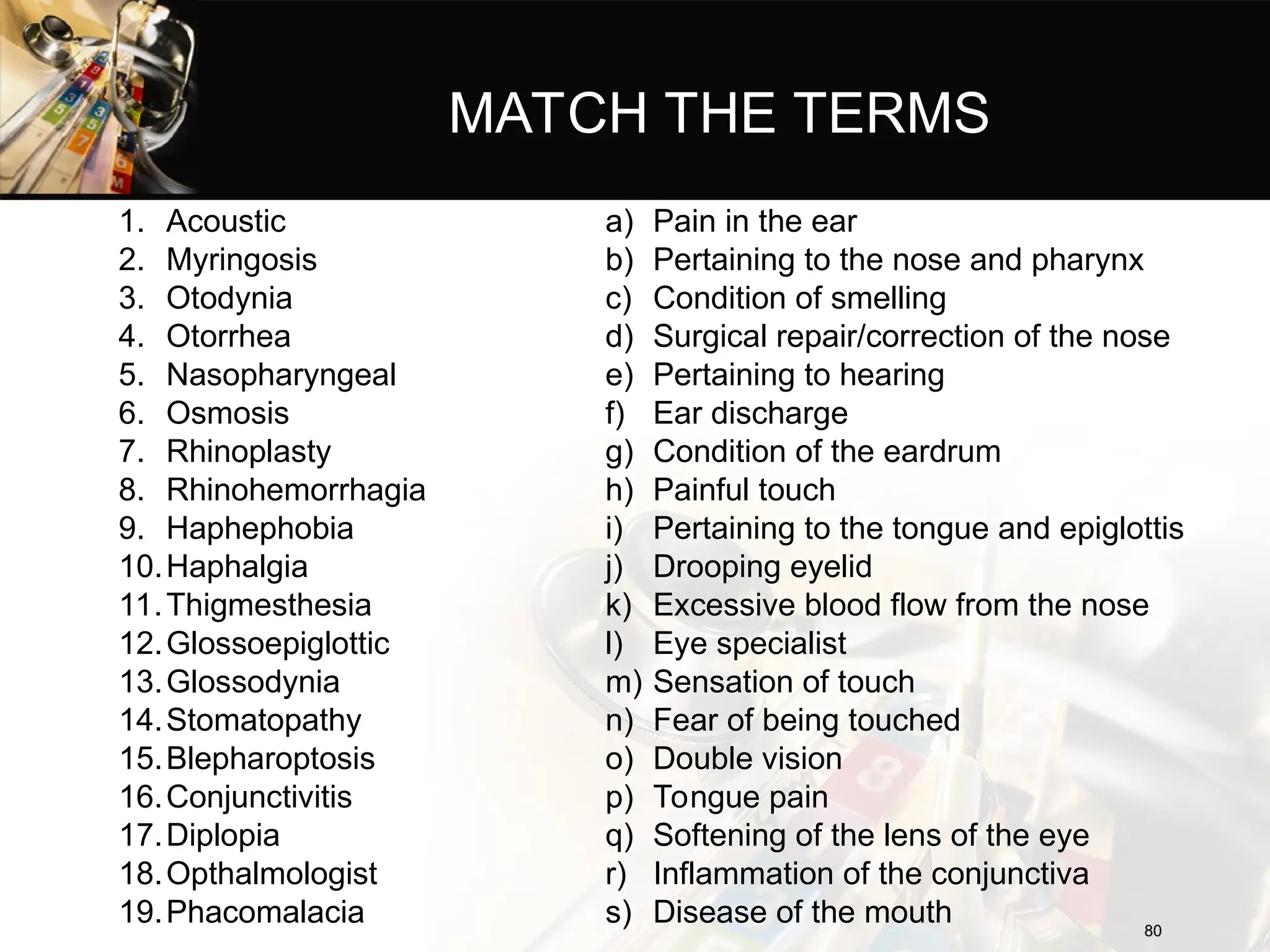 MATCH THE TERMS
1. Acoustic
2. Myringosis
3. Otodynia
4. Otorrhea
5. Nasopharyngeal
6. Osmosis
7. Rhinoplasty
8. Rhinohemorrhagia
9. Haphephobia
10.Haphalgia
11.Thigmesthesia
12.Glossoepiglottic
13.Glossodynia
14.Stomatopathy
15.Blepharoptosis
16.Conjunctivitis
17.Diplopia
18.Opthalmologist
19.Phacomalacia
a) Pain in the ear
b) Pertaining to the nose and pharynx
c) Condition of smelling
d) Surgical repair/correction of the nose
e) Pertaining to hearing
f) Ear discharge
g) Condition of the eardrum
h) Painful touch
i) Pertaining to the tongue and epiglottis
j) Drooping eyelid
k) Excessive blood flow from the nose
l) Eye specialist
m) Sensation of touch
n) Fear of being touched
o) Double vision
p) Tongue pain
q) Softening of the lens of the eye
r) Inflammation of the conjunctiva
s) Disease of the mouth 80
80
 