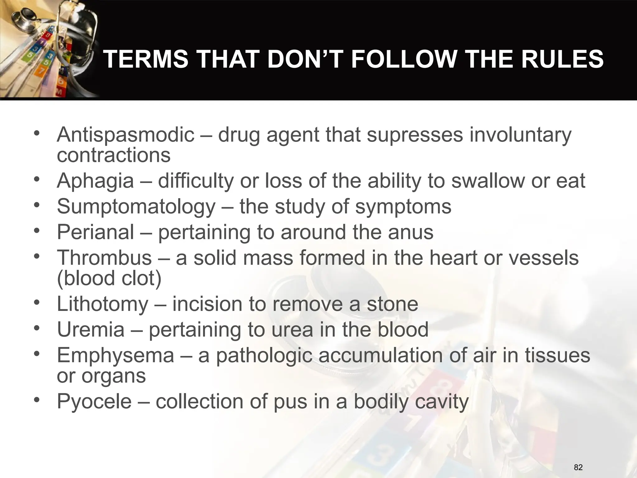 TERMS THAT DON’T FOLLOW THE RULES
• Antispasmodic – drug agent that supresses involuntary
contractions
• Aphagia – difficulty or loss of the ability to swallow or eat
• Sumptomatology – the study of symptoms
• Perianal – pertaining to around the anus
• Thrombus – a solid mass formed in the heart or vessels
(blood clot)
• Lithotomy – incision to remove a stone
• Uremia – pertaining to urea in the blood
• Emphysema – a pathologic accumulation of air in tissues
or organs
• Pyocele – collection of pus in a bodily cavity
82
82
 