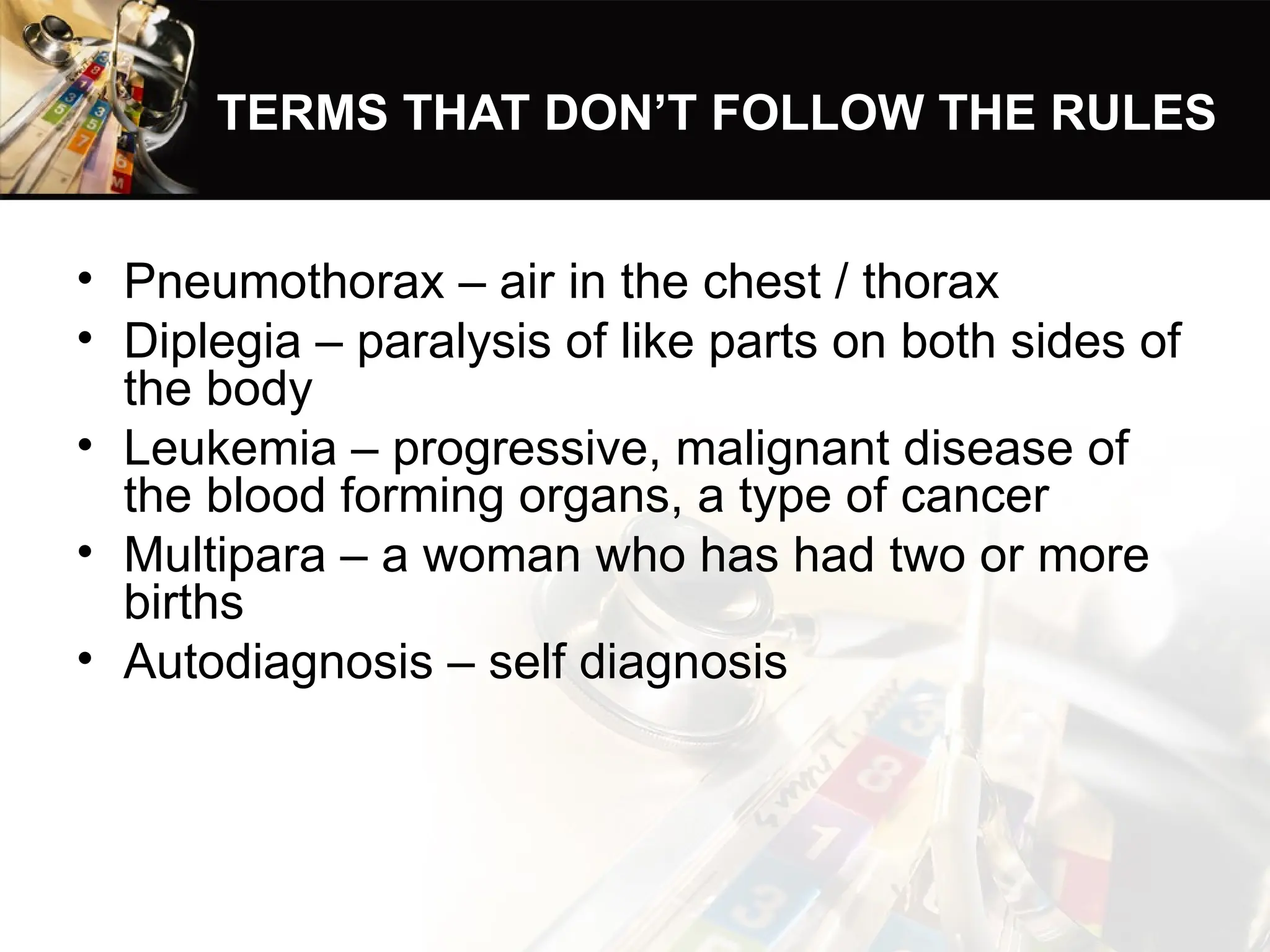 TERMS THAT DON’T FOLLOW THE RULES
• Pneumothorax – air in the chest / thorax
• Diplegia – paralysis of like parts on both sides of
the body
• Leukemia – progressive, malignant disease of
the blood forming organs, a type of cancer
• Multipara – a woman who has had two or more
births
• Autodiagnosis – self diagnosis
 