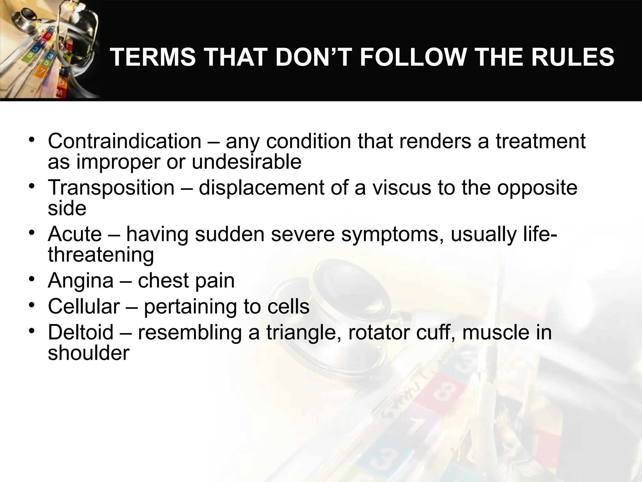 TERMS THAT DON’T FOLLOW THE RULES
• Contraindication – any condition that renders a treatment
as improper or undesirable
• Transposition – displacement of a viscus to the opposite
side
• Acute – having sudden severe symptoms, usually life-
threatening
• Angina – chest pain
• Cellular – pertaining to cells
• Deltoid – resembling a triangle, rotator cuff, muscle in
shoulder
 