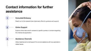 Contact information for further
assistance
1 Consulate/Embassy
Reach out to the nearest Indian diplomatic office for guidance and support.
2 Online Support
Explore online resourcesfor answersto specific queriesor concernsregarding
the medical visa application.
3 Assistance Channels
Utilize helplinesand email support for prompt assistance with any application-
related issues.
 