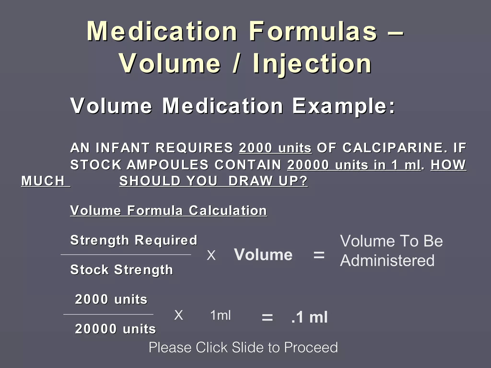 Medication Formulas –
        Volume / Injection
     Volume Medication Example:
     AN INFANT REQUIRES 2000 units OF CALCIPARINE. IF
     STOCK AMPOULES CONTAIN 20000 units in 1 ml . HOW
MUCH       SHOULD YOU DRAW UP?

     Volume Formula Calculation

     Strength Required                             Volume To Be
                           X      Volume    =      Administered
     Stock Strength

      2000 units

      20000 units
                      X     1ml     =   .1 ml
                   Please Click Slide to Proceed
 