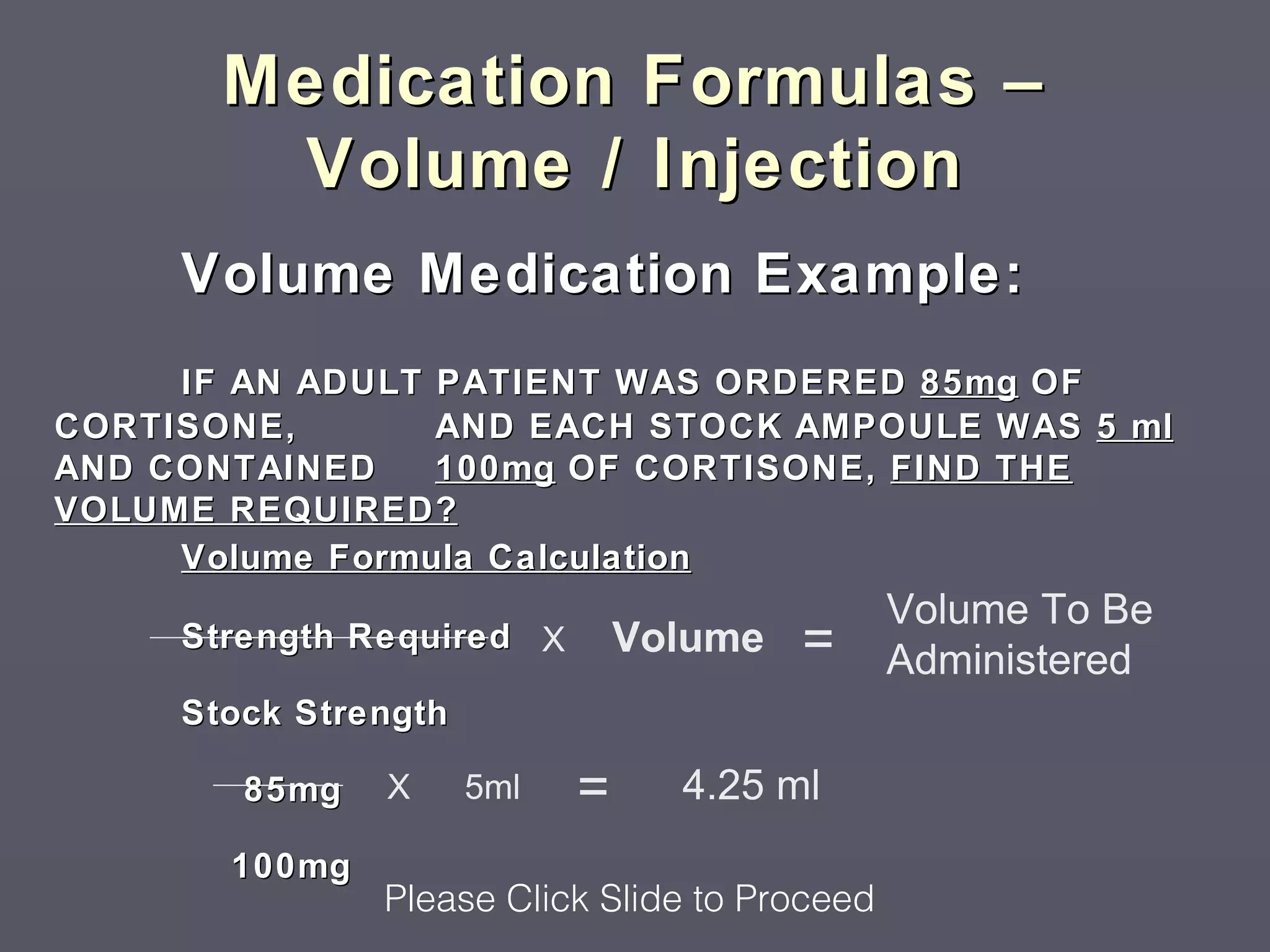 Medication Formulas –
        Volume / Injection
     Volume Medication Example:
     IF AN ADULT PATIENT WAS ORDERED 85mg OF
CORTISONE,       AND EACH STOCK AMPOULE WAS 5 ml
AND CONTAINED    100mg OF CORTISONE, FIND THE
VOLUME REQUIRED?
     Volume Formula Calculation
                                               Volume To Be
     Strength Required X        Volume   =     Administered
     Stock Strength

        85mg   X      5ml   =     4.25 ml
       100mg
               Please Click Slide to Proceed
 